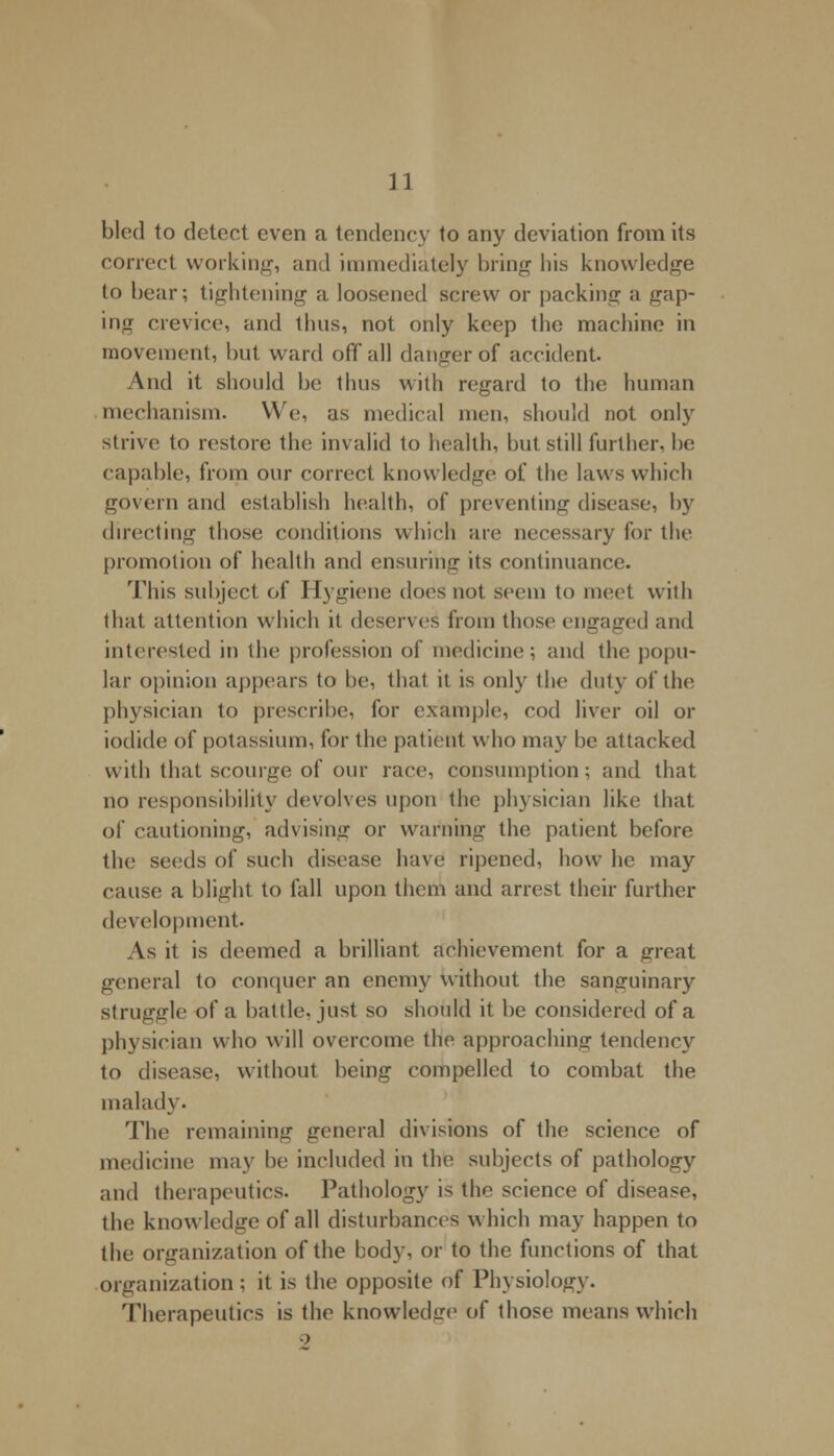 bled to detect even a tendency to any deviation from its correct working, and immediately bring his knowledge to bear; tightening a loosened screw or packing a gap- ing crevice, and thus, not only keep the machine in movement, but ward off all danger of accident. And it should be thus with regard to the human mechanism. We, as medical men, should not only strive to restore the invalid to health, but still further, be capable, from our correct knowledge of the laws which govern and establish health, of preventing disease, by directing those conditions which are necessary for the promotion of health and ensuring its continuance. This subject of Hygiene does not seem to meet with that attention which it deserves from those engaged and interested in the profession of medicine; and the popu- lar opinion appears to be, that it is only the duty of the physician to prescribe, for example, cod liver oil or iodide of potassium, for the patient who may be attacked with that scourge of our race, consumption; and that no responsibility devolves upon the physician like that of cautioning, advising or warning the patient before the seeds of such disease have ripened, how he may cause a blight to fall upon them and arrest their further development. As it is deemed a brilliant achievement for a great general to conquer an enemy without the sanguinary Struggle of a battle, just so should it be considered of a physician who will overcome the approaching tendency to disease, without being compelled to combat the malady. The remaining general divisions of the science of medicine may be included in the subjects of pathology and therapeutics. Pathology is the science of disease, the knowledge of all disturbances which may happen to the organization of the hody, or to the functions of that organization ; it is the opposite of Physiology. Therapeutics is the knowledge of those means which ->