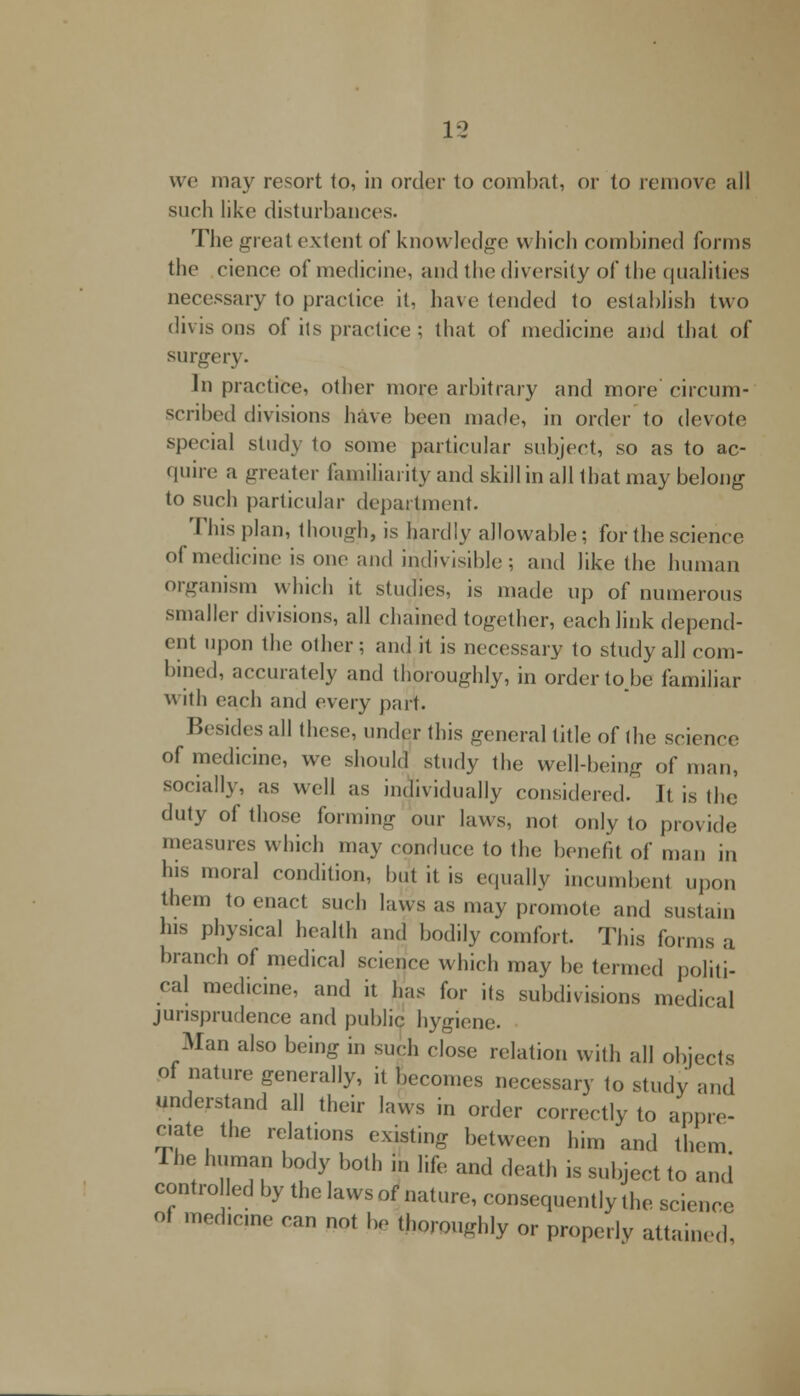 we may resort to, in order to combat, or to remove1 all such like disturbances. The great extent of knowledge which combined forms the cience of medicine, and the diversity of the qualities necessary to practice it, have tended to establish two divis ons of its practice ; that of medicine and that of surgery. In practice, other more arbitrary and more circum- scribed divisions have been made, in order 1o devote special study to some particular subject, so as to ac- quire a greater familiarity and skill in all that may belong to such particular department. This plan, though, is hardly allowable; for the science of medicine is one and indivisible; and like the human organism which it studies, is made up of numerous smaller divisions, all chained together, each link depend- ent upon the other ; and it is necessary to study all com- bined, accurately and thoroughly, in orderto.be familiar with each and every pair. Besides all these, under this general title of the science of medicine, we should study the well-being of man, socially, as well as individually considered. It is the duty of those forming our laws, not only to provide measures which may conduce to the benefit of man in his moral condition, but it is equally incumbent upon them to enact such laws as may promote and sustain his physical health and bodily comfort. This forms a branch of medical science which may be termed politi- cal medicine, and it has for its subdivisions medical jurisprudence and public hygiene. Man also being in such close relation with all objects of nature generally, it becomes necessary to study and understand all their laws in order correctly to appre- ciate the relations existing between him and them The human body both in life and death is subject to and controlled by the laws of nature, consequently the science of medicine can not be thoroughly or properly attained,