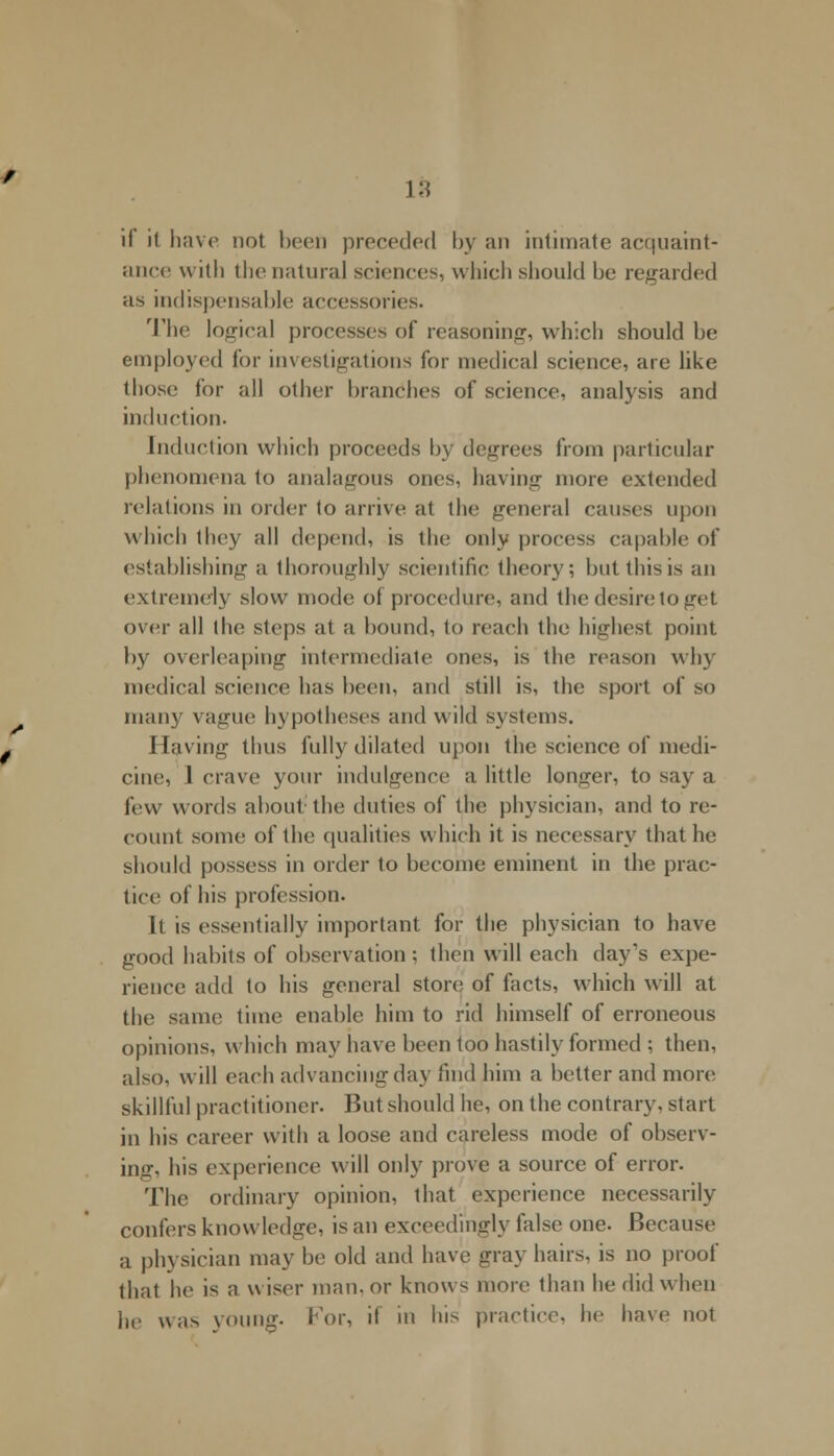 ia ii it have not been preceded by an intimate acquaint- ance with the natural sciences, which should be regarded as indispensable accessories. The logical processes of reasoning, which should be employed for investigations for medical science, are like those for all other branches of science, analysis and induction. Induction which proceeds by degrees from particular phenomena to analagous ones, having more extended relations in order to arrive at the general causes upon which they all depend, is the only process capable of establishing a thoroughly scientific theory; but this is an extremely slow mode of procedure, and the desire to get over all the steps at a bound, to reach the highest point by overleaping intermediate ones, is tin1 reason wh\ medical science has been, and still is, tin; sport of so main; vague hypotheses and wild systems. Having thus fully dilated upon the science of medi- cine, 1 crave your indulgence a little longer, to say a few words about the duties of the physician, and to re- count some of the qualities which it is necessary that he should possess in order to become eminent in the prac- tice of his profession. It is essentially important for the physician to have good habits of observation; then will each day's expe- rience add to his general store of facts, which will at the same time enable him to rid himself of erroneous opinions, which may have been too hastily formed ; then, also, will each advancing day find him a better and more skillful practitioner. But should he, on the contrary, start in his career with a loose and careless mode of observ- ing, his experience will only prove a source of error. The ordinary opinion, that experience necessarily confers know ledge, is an exceedingly false one. Because a physician may be old and have gray hairs, is no proof that he is a wiser man,or knows more than he did when he was young. For, if in his practice, he have not