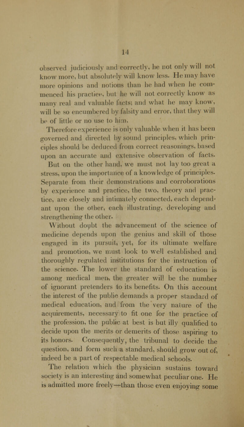 II observed judiciously and correctly, he nol only will not know more, but absolutely will know less. I le may have more opinions and notions than he had when he com- menced his practice, but be will not correctly know as many real and valuable facts; and what he may know, will be so encumbered by falsity and error, thai they \\ ill be of little or no use to him. Therefore experience is only valuable when il has boon governed and directed by sound principles, which prin- ciples should be deduced from correct reasonings, based upon an accurate and extensive observation ol facts. But on the other hand, we must not lay too great a Stress, upon the importance of a knowledge of principles. Separate from their demonstrations and corroborations by experience and practice, the two, theory and prac- tice, are closely and intimately connected, each depend- ant upon the other, each illustrating, developing and strengthening the other. Without doubt the advancement of the science of medicine depends upon the genius and skill of those engaged in its pursuit, yet, for its ultimate welfare and promotion, we must look to well established and thoroughly regulated institutions for the instruction of the science. The lower the standard of education is among medical men, the greater will be the number of ignorant pretenders to its benefits. On this account the interest of the public demands a proper standard of medical education, and from the very nature of the acquirements, necessary to fit one for the practice of the profession, the public at best is but illy qualified to decide upon the merits or demerits of those aspiring to its honors. Consequently, the tribunal to decide the question, and form such a standard, should grow out of, indeed be a part of respectable medical schools. The relation which the physician sustains toward society is an interesting and somewhat peculiar one. He is admitted more freely—than those even enjoying some