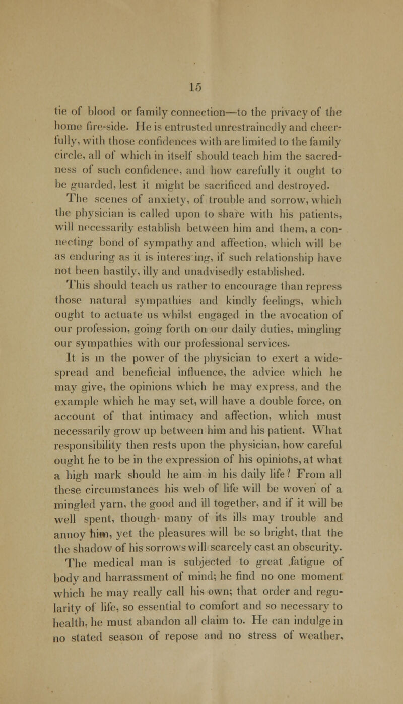 tie of blood or family connection—to the privacy of the home fire-side. He is entrusted unrestrainedly and cheer- hilly, with those confidences with arc limited to the family circle, all of vvhieh in itself should teach him the sacred- ness of such confidence, and how carefully it ought to be guarded, lest it might he sacrificed and destroyed. The scenes of anxiety, of trouble and sorrow, which the physician is called upon to share with his patients, will necessarily establish between him and them, a con- necting bond of sympathy and affection, which will be as enduring as it is interes in<r, if such relationship have not been hastily, illy and unadvisedly established. This should teach us rather to encourage than repress those natural sympathies and kindly feelings, which ought to actuate us whilst engaged in the avocation of our profession, going forth on our daily duties, mingling our sympathies with our professional services. It is in the power of the physician to exert a wide- spread and beneficial influence, the advice which he may give, the opinions which lie may express, and the example which he may set, will have a double force, on account of that intimacy and affection, which must necessarily grow up between him and his patient. What responsibility then rests upon the physician, how careful ought he to be in the expression of his opinions, at what a high mark should he aim in his daily life ? From all these circumstances his web of life will be woven of a mingled yarn, the good and ill together, and if it will be well spent, though many of its ills may trouble and annoy him, yet the pleasures will be so bright, that the the shadow of his sorrows will scarcely cast an obscurity. The medical man is subjected to great .fatigue of body and harrassment of mind; he find no one moment which he may really call his own; that order and regu- larity of life, so essential to comfort and so necessary to health, he must abandon all claim to. He can indulge in no stated season of repose and no stress of weather.