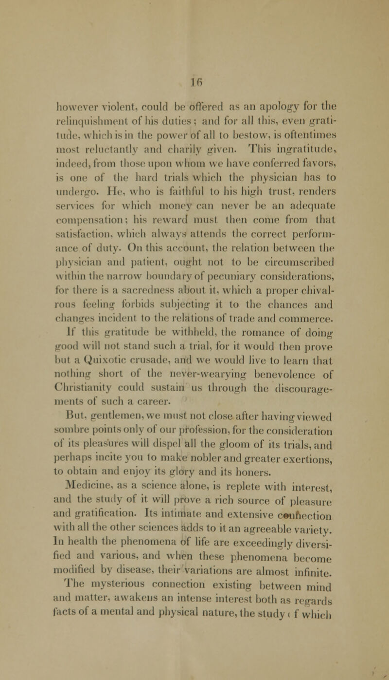 however violent, could be dffered as an apology for the relinquishment of his duties: and for all this, even grati- tude, which is in the power of all to bestow, is oftentimes most reluctantly and charily given. This ingratitude, indeed, from those upon whom w e have conferred favors, is one of the hard trials \\ Inch the physician has to undergo. He, who is faithful to his high trust, renders services for which money can ne\er be an adequate compensation: his reward must then conic from th.it satisfaction, which always attends the correct perform- ance of duty. On this account, the relation between the physician and patient, ought not to be circumscribed within the narrow boundary of pecuniary considerations, lor there is a sacredness about it, which a proper chival- rous feeling forbids subjecting it, to the chances and changes incident to the relations of trade and commerce. If this gratitude be withheld, the romance of doing good will not stand such a trial, for it would then prove but a Quixotic crusade, and We would live to learn thai nothing short of the never-wearying benevolence of Christianity could sustain us through the discourage- ments of such a career. But, gentlemen, we must not close.after having viewed sombre points only of our profession, for the consideration of its pleasures will dispel all the gloom of its trials, and perhaps incite you 1o make nobler and greater exertions, to obtain and enjoy its gldVy and its boners. Medicine, as a science alone, is replete with interest, and the study of it will prove a rich source of pleasure and gratification. Jts intimate! and extensive connection with all the other sciences adds to it an agreeable variety. In health the phenomena of life are exceedingly diversi- fied and various, and when these phenomena become modified by disease, their variations are almost infinite. The mysterious connection existing between mind and matter, awakens an intense; interest both as regards facts of a mental and physical nature, the study < f which