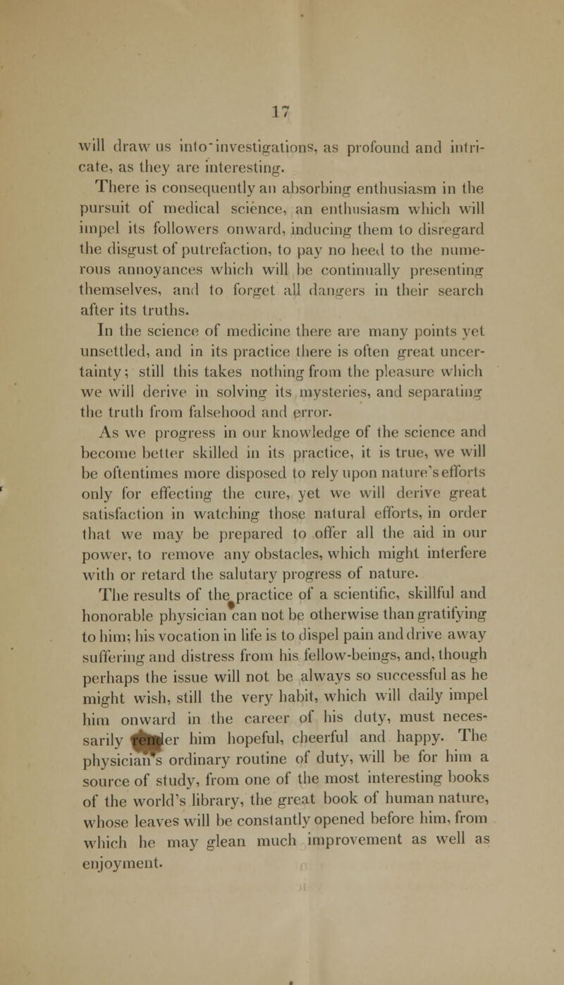 will draw us into investigations, as profound and intri- cate, as they are interesting. There is consequently an absorbing enthusiasm in the pursuit of medical science, an enthusiasm which will impel its followers onward, inducing them to disregard the disgust of putrefaction, to pay no heed to the nume- rous annoyances which will be continually presenting themselves, and to forget all dangers in their search after its truths. In the science of medicine there are many points yet unsettled, and in its practice there is often great uncer- tainty; still this takes nothing from the pleasure which we will derive in solvinir its mysteries, and separating the truth from falsehood and error. As we progress in our knowledge of the science and become better skilled in its practice, it is true, we will be oftentimes more disposed to rely upon nature's efforts only for effecting the cure, yet we will derive great satisfaction in watching those natural efforts, in order that we may be prepared to offer all the aid in our power, to remove any obstacles, which might interfere with or retard the salutary progress of nature. The results of the practice of a scientific, skillful and honorable physician can not be otherwise than gratifying to him; his vocation in life is to dispel pain and drive away suffering and distress from his fellow-beings, and, though perhaps the issue will not be always so successful as he might wish, still the very habit, which will daily impel him onward in the career of his duty, must neces- sarily dhtfer him hopeful, cheerful and happy. The physician^ ordinary routine of duty, will be for him a source of study, from one of the most interesting books of the world's library, the great book of human nature, whose leaves will be constantly opened before him, from which he may glean much improvement as well as enjoyment.