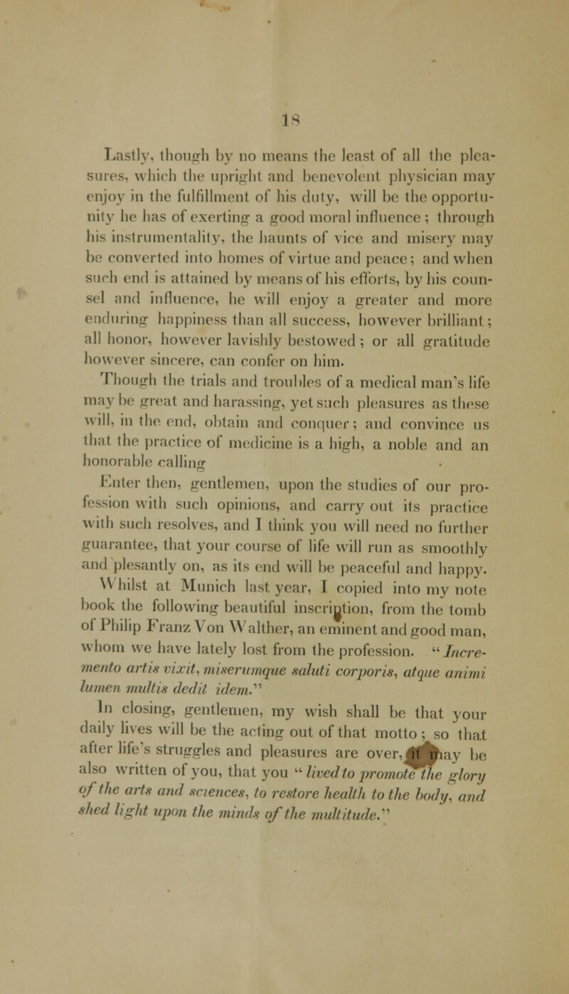 Lastly, though by no means the least of all tlio plea- surest which the upright and benevolent physician may enjoy in the fulfillment of his duty, will bo the opportu- nity he has of exerting a good moral influence ; through his instrumentality, the haunts of vice and misery may be converted into homes of virtue and peace; and when such end is attained by means of his efforts, by his coun- sel and influence, he will enjoy a greater and more enduring happiness than all success, however brilliant ; all honor, however lavishly bestowed; or all gratitude however sincere, can confer on him. Though the trials and troubles of a medical man's life maybe great and harassing, yetsuch pleasures as these will, in the end, obtain and conquer; and convince us that the practice of medicine is a high, a noble and an honorable callinff Enter then, gentlemen, upon the studies of onr pro- fession with such opinions, and carry out its practice with such resolves, and I think you will need no further guarantee, that your course of life will run as smoothly and plesantly on, as its end will be peaceful and happy. W hilst at Munich last year, I copied into my note book the following beautiful inscrigtion, from the tomb ol Philip Franz Von \\ alther, an eminent and good man, whom we have lately lost from the profession. «Incre- mento artis vixit, miserumque sahdi corporis, atque animi lumen tmdtis (led// idem. In closing, gentlemen, my wish shall be that your daily lives will be the acting out of that motto ; so that after life's struggles and pleasures are over,jAay be also written of you, that you  lived to promote^he glory of the arts and sciences, to restore health to the body, and shed light upon the minds of the multitude:'1