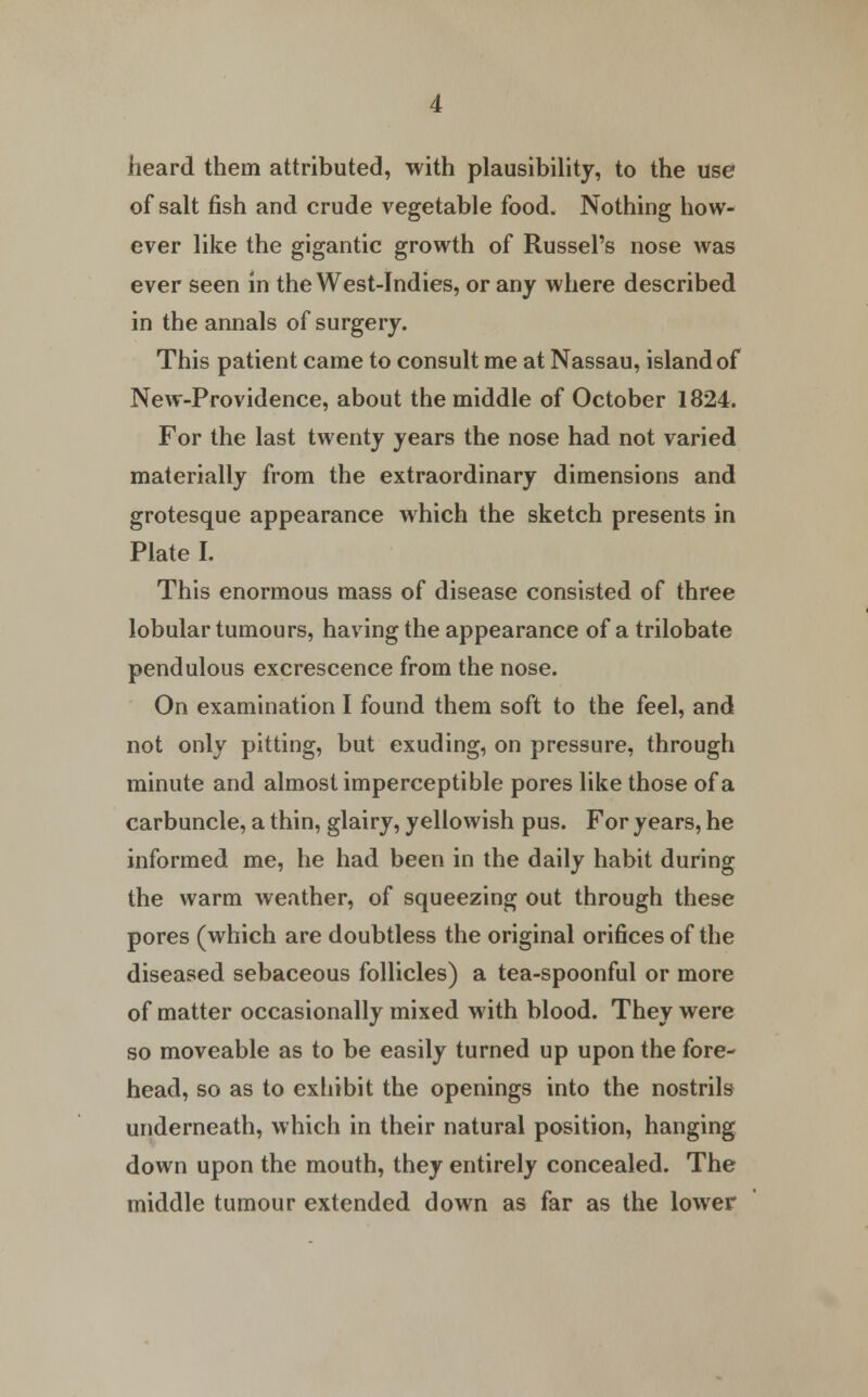 heard them attributed, with plausibility, to the use of salt fish and crude vegetable food. Nothing how- ever like the gigantic growth of Russel's nose was ever seen in the West-Indies, or any where described in the annals of surgery. This patient came to consult me at Nassau, island of New-Providence, about the middle of October 1824. For the last twenty years the nose had not varied materially from the extraordinary dimensions and grotesque appearance which the sketch presents in Plate I. This enormous mass of disease consisted of three lobular tumours, having the appearance of a trilobate pendulous excrescence from the nose. On examination I found them soft to the feel, and not only pitting, but exuding, on pressure, through minute and almost imperceptible pores like those of a carbuncle, a thin, glairy, yellowish pus. For years, he informed me, he had been in the daily habit during the warm weather, of squeezing out through these pores (which are doubtless the original orifices of the diseased sebaceous follicles) a tea-spoonful or more of matter occasionally mixed with blood. They were so moveable as to be easily turned up upon the fore- head, so as to exhibit the openings into the nostrils underneath, which in their natural position, hanging down upon the mouth, they entirely concealed. The middle tumour extended down as far as the lower