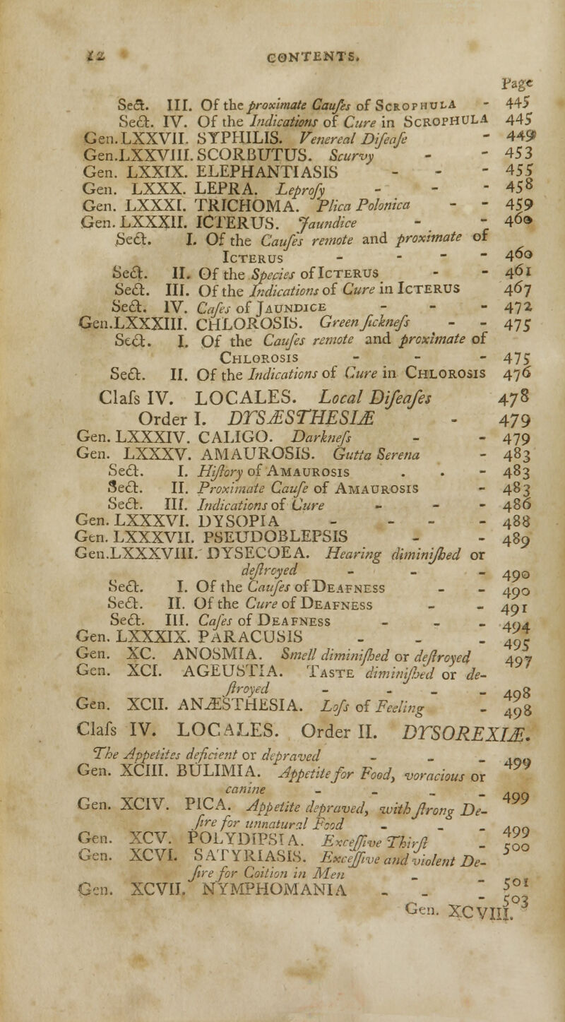 Fage Seel. III. Of the proximate Caufes of Scrophula - 445 Sea. IV. Of the Indications of Cure in Scrophula 445 Gen.LXXVII. SYPHILIS. Venereal Difeafe ' 449 Gen.LXXVJII. SCORBUTUS. Scurvy - ' 453 Gen. LXXIX. ELEPHANTIASIS - - - 455 Gen. LXXX. LEPRA. Leprofy - - - 458 Gen. LXXXI. TRICHOMA. Plica Polonica - - 459 Gen.LXXXlI. ICTERUS. Jaundice -  40» .Sed. I. Of the Caufes remote and proximate of Icterus - - 4°° Sea. II. Of the Species of Icterus - - 461 Se£t. III. Of the Indications of Cure in Icterus 467 Sea. IV. Cafes of Jaundice - 472 Gen.LXXXIII. CHLOROSIS. Greenftcknefs - - 475 Sea. I. Of the Caufes remote and proximate of Chlorosis - 475 Sea. II. Of the Indications of Cure in Chlorosis 476 Clafs IV. LOCALES. Local Difeafes 47% Order I. DTSjESTHESIjE - 479 Gen. LXXXIV. CALIGO. Darknefs - - 479 Gen. LXXXV. AMAUROSIS. Gutta Serena - 483 Sea. I. Hiftory of Amaurosis . . - 483 Sea. II. Proximate Caufe of Amaurosis - 483 Sea. III. Indications ofCure - - 486 Gen. LXXXVI. DYSOPIA - - - 488 Gtn.LXXXVII. PSEUDOBLEPSIS - - 489 Gen.LXXXVIII. DYSECOEA. Hearing diminifbed or dejlrcyed - 4p0 Sea. I. Of the Caufes of Deafness - - 400 Sea. II. Of the Cure of Deafness - - 401 Sea. III. Cafes of Deafness - 404 Gen. LXXXIX. PARACUSIS - _ - 49c Gen. XC. ANOSMIA. Smell diminifbed or de/lroved 407 Gen. XCI. AGEUSTIA. Taste dimimfied or de- ftroyed - - 40g Gen. XC1I. ANAESTHESIA. Lofs of Feeling - ^ Clafs IV. LOCALES. Order II. DTSOREXIJi. The Appetites deficient or depraved - 4O0 Gen. XCIII. BULIMIA. Appetite for Food, voracious or canine - . Gen. XCIV. PICA. Appetite depraved, withjlrong De- fire for unnatural Food - _ - /ion Gen. XCV. POLYDIPSIA. Exceffive Thirft _ 7~ Gen. XCVI. SATYRIASIS. ExcefflVe andtiolent De- fire for Coition in Men Gin. XCVII. NYMPHOMANIA - _ _ 5°* Gen. XCVIII.03