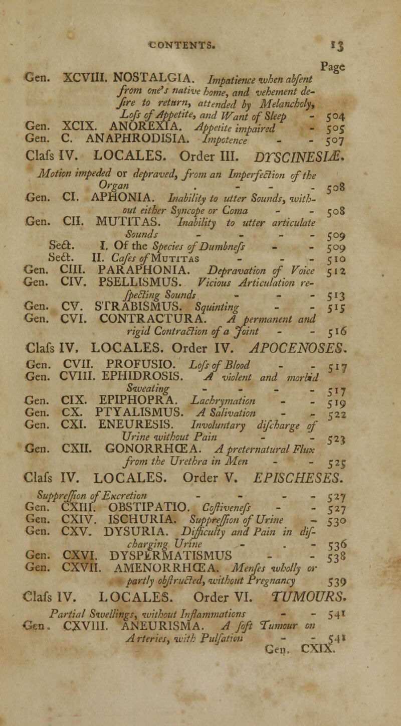 Page Gen. XCVIII. NOSTALGIA. Impatience -when abfent from one's native home, and vehement de- fire to return, attended by Melancholy, Lofs of appetite, and Want of Sleep - 504 Gen. XCIX. ANOREXIA. Appetite impaired - S°5 Gen. C. ANAPHRODISIA. Impotence - - 507 ClafsIV. LOCALES. Order III. DTSCINESI^ Motion impeded or depraved, from an Imperfection of the Organ . - - -508 Gen. CI. APHONIA. Inability to utter Sounds, with- out either Syncope or Coma - - 508 Gen. CII. MUT1TAS. Inability to utter articulate Sounds - - - - 509 Sedfc. I. Of the Species of Dumbnefs - - 509 Sedt. II. Cafes of Mutitas - - - 510 Gen. CIIl. PAR APHONIA. Depravation of Voice 512 Gen. CIV. PSELLISMUS. Vicious Articulation re- fpecling Sounds - - - 513 Gen. CV. STRABISMUS. Squinting - - 515 Gen. CVI. CONTRACTURA. A permanent and rigid Contraction of a Joint - 516 Clafs IV. LOCALES. Order IV. APOCENOSES. Gen. CVII. PROFUSIO. Lofs of Blood - - CI7 Gen. CVIII. EPHIDROSIS. A violent and morbid Sweating - - - - \ 7 Gen. CIX. EPIPHOPRA. Lachrymation - -CIO Gen. CX. PTYALISMUS. A Salivation - - 522 Gen. CXI. ENEURESIS. Involuntary difcharge of Urine without Pain - 52$ Gen. CXII. GONORRHCEA. A preternatural Flux from the Urethra in Men - ~ 52£ Clafs IV. LOCALES. Order V. EPISCHESES. Suppreffton of Excretion - - - - S'27 Gen. CXI1I. OBSTIPATIO. Coflivenefs - - 527 Gen. CXIV. ISCHURIA. Suppreffion of'Urine - 530 Gen. CXV. DYSURIA. Difficulty and Pain in dif- charging Urine - . 53^ Gen. CXVI. DYSPERMATISMUS - - 538 Gen. CXVII. AMENORRHCEA. Menfes wholly or partly obfl railed, without Pregnancy 539 Clafs IV. LOCALES. Order VI. TUMOURS. Partial Swellings, without Inflammations - - 54I Gen. CXV11I. ANEURISMA. A foft Tumour on Arteries, with Pulfaticu - - 541 Gen. CXIX.