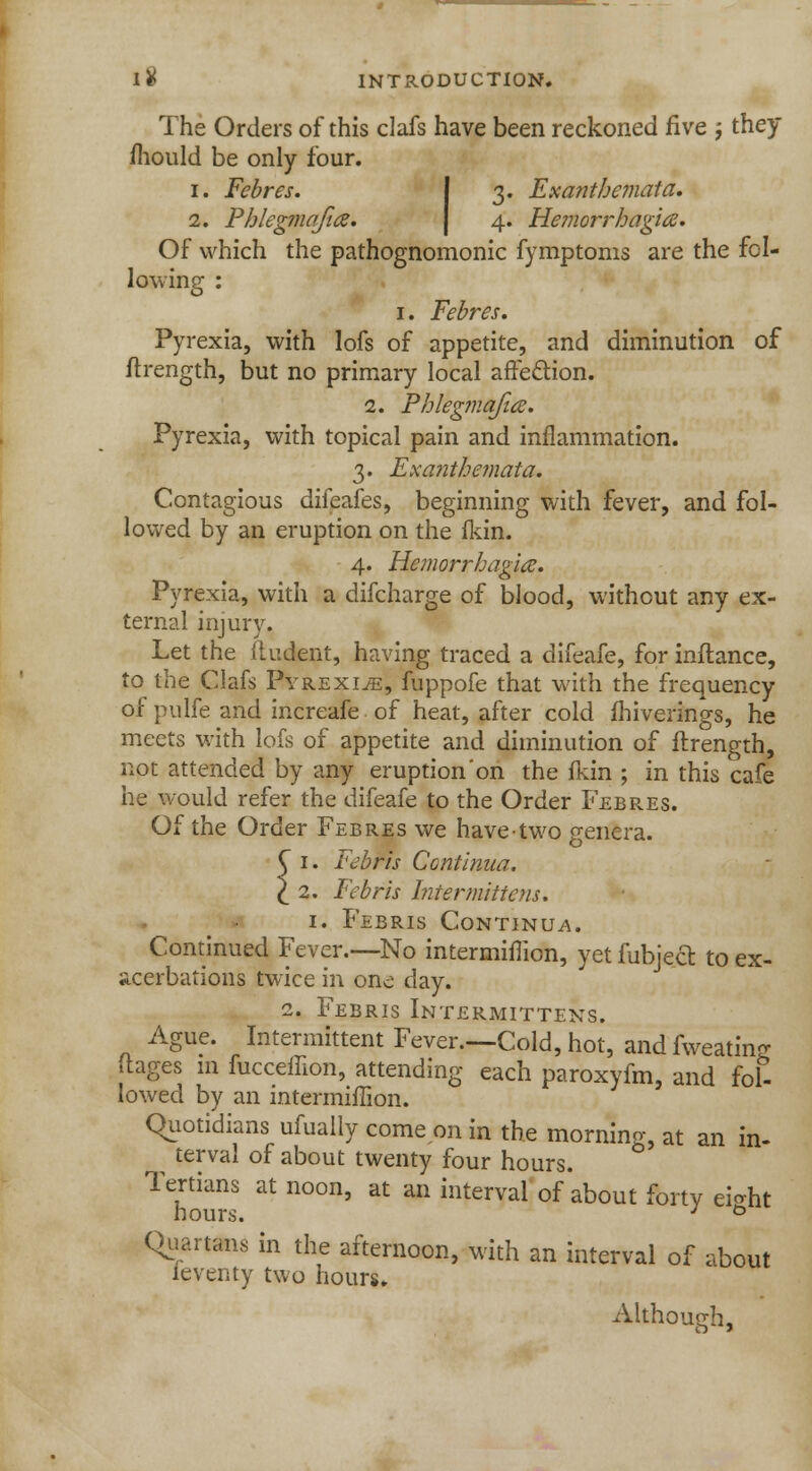 I# INTRODUCTION. The Orders of this clafs have been reckoned five ; they mould be only four. i. Febres. 3. Exanthemata. 2. Phlegmajia. 4. Hemorrhagic. Of which the pathognomonic fymptoms are the fol- lowing : 1. Febres. Pyrexia, with lofs of appetite, and diminution of ftrength, but no primary local affection. 2. Phlegmafia. Pyrexia, with topical pain and inflammation. 3. Exanthemata. Contagious difeafes, beginning with fever, and fol- lowed by an eruption on the fkin. 4. Hemorrhagic Pyrexia, with a difcharge of blood, without any ex- ternal injury. Let the fludent, having traced a difeafe, for inftance, to the Clafs Pyrexiae, fuppofe that with the frequency of pulfe and increafe of heat, after cold fhiverings, he meets with lofs of appetite and diminution of ftrength, not attended by any eruption'on the fkin ; in this cafe he would refer the difeafe to the Order Febres. Of the Order Febres we have-two genera. C 1. Febris Continua. \ 2. Febris Intermittens. 1. Febris Continua. Continued Fever.—No intermiflion, yet fubject. to ex- acerbations twice in one day. 2. Febris Intermittens. Ague. Intermittent Fever.—Cold, hot, and fweatin? ftages in fucceffion, attending each paroxyfm, and fol- lowed by an intermimon. Quotidians ufually come on in the morning, at an in- terval of about twenty four hours. Tertians at noon, at an interval of about forty eio-ht hours. J ° Quartans in the afternoon, with an interval of about ieventy two hours. Although,
