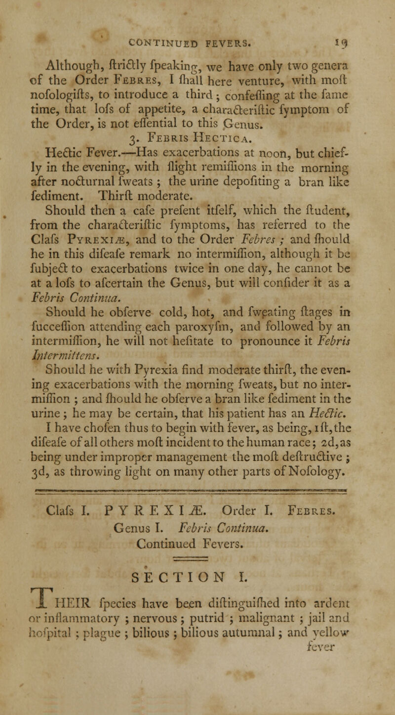 Although, drictly fpeaking, we have only two genera of the Order Febres, I fhall here venture, with molt nofologids, to introduce a third; confefling at the fame time, that lofs of appetite, a characteridic fymptom of the Order, is not effential to this Genus. 3. Febris Hectic a. Hectic Fever.—Has exacerbations at noon, but chief- ly in the evening, with flight remiffions in the morning after nocturnal fweats; the urine depofiting a bran like fediment. Third moderate. Should then a cafe prefent itfelf, which the ftudent, from the characteridic fymptoms, has referred to the Clafs Pyrexia, and to the Order Febres ; and mould he in this difeafe remark no intermiffion, although it be fubject to exacerbations twice in one day, he cannot be at a lofs to afcertain the Genus, but will confider it as a Febris Contimia. Should he obferve cold, hot, and fweating flages in fuccefhon attending each paroxyfm, and followed by an intermiffion, he will not hefitate to pronounce it Febris Intermittens. Should he with Pyrexia find moderate third, the even- ing exacerbations with the morning fweats, but no inter- miffion ; and fhould he obferve a bran like fediment in the urine ; he may be certain, that his patient has an Heclic. I have chofen thus to begin with fever, as being, lit,the difeafe of all others mod incident to the human race; 2d, as being under improper management the mod dedructive ; 3d, as throwing light on many other parts of Nofology. Clafs I. PYREXIA Order I. Febres. Genus I. Febris Continua. Continued Fevers. SECTION I. X HEIR fpecies have been didinguifhed into ardent or inflammatory ; nervous ; putrid ; malignant ; jail and hofpital ; plague ; bilious; bilious autumnal; and yellow fever