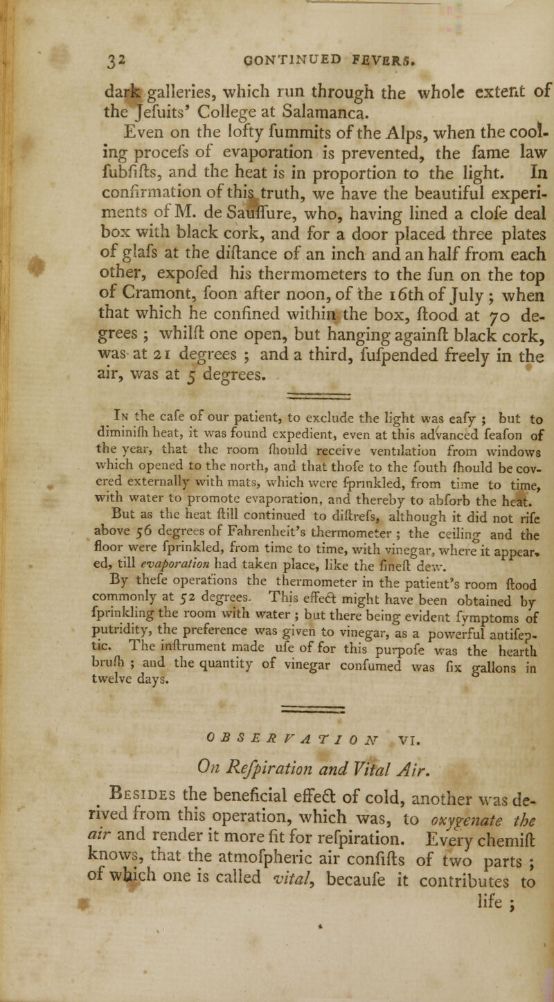 dark galleries, which run through the whole extent of the Jefuits' College at Salamanca. Even on the lofty fummits of the Alps, when the cool- ing procefs of evaporation is prevented, the fame law fubfifls, and the heat is in proportion to the light. In confirmation of this truth, we have the beautiful experi- ments of M. de SamTure, who, having lined a clofe deal box with black cork, and for a door placed three plates of glafs at the diftance of an inch and an half from each other, expofed his thermometers to the fun on the top of Cramont, foon after noon, of the 16th of July ; when that which he confined within the box, flood at 70 de- grees ; whilfl one open, but hanging againft black cork, was at 21 degrees ; and a third, fufpended freely in the air, was at 5 degrees. ^ In the cafe of our patient, to exclude the light was eafy ; but to diminifh heat, it was found expedient, even at this advanced feafon of the year, that the room mould receive ventilation from windows which opened to the north, and that thofe to the fouth mould be cov- ered externally with mats, which were fprmkled, from time to time, with water to promote evaporation, and thereby to abforb the heat. But as the heat ftill continued to diftrefs, although it did not rife above 56 degrees of Fahrenheit's thermometer ; the ceiling and the floor were fprinkled, from time to time, with vinegar, where it appear, ed, till evaporation had taken place, like the fined dew. By thefe operations the thermometer in the patient's room flood commonly at 52 degrees. This effed might have been obtained by fprinkling the room with water ; but there being evident fymptoms of putridity, the preference was given to vinegar, as a powerful antifep- tic. The inftrument made ufe of for this purpofe was the hearth brum ; and the quantity of vinegar confumed was fix gallons in twelve days. OBSERFATION VI. O11 Refpiration and Vital Air. ^ Besides the beneficial effeft of cold, another was de- rived from this operation, which was, to oxnenate the air and render it more fit for refpiration. Every chemift knows, that the atmofpheric air confifts of two parts ; of which one is called vital, becaufe it contributes to V life ;