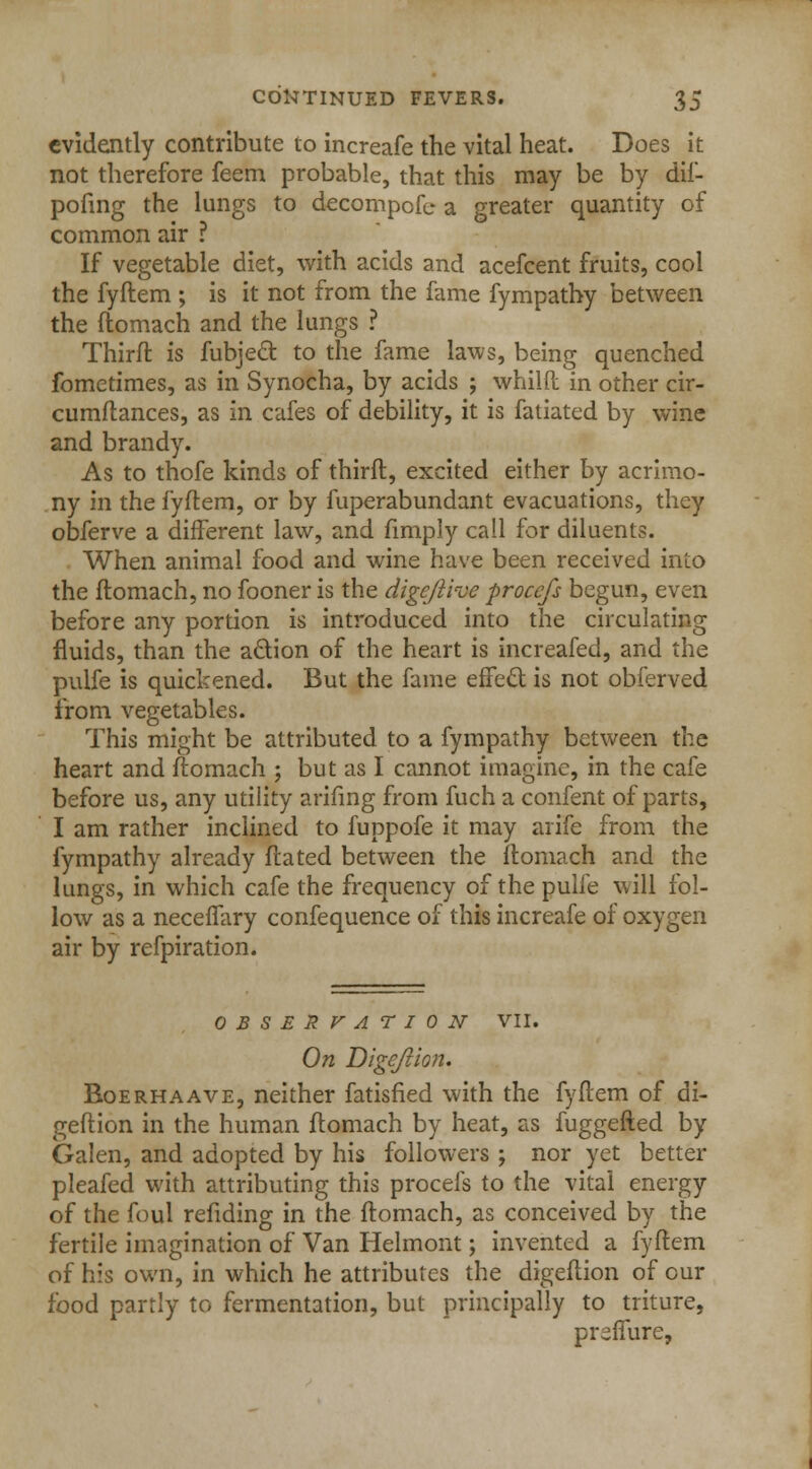 evidently contribute to increafe the vital heat. Does it not therefore feem probable, that this may be by dif- pofing the lungs to decornpofe a greater quantity of common air ? If vegetable diet, with acids and acefcent fruits, cool the fyftem ; is it not from the fame fympathy between the ftomach and the lungs ? Thirft is fubjeel: to the fame laws, being quenched fometimes, as in Synocha, by acids ; whilft in other cir- cumftances, as in cafes of debility, it is fatiated by wine and brandy. As to thofe kinds of thirft, excited either by acrimo- ny in the fyftem, or by fuperabundant evacuations, they obferve a different law, and fimply call for diluents. When animal food and wine have been received into the ftomach, no fooner is the dige/iive procefs begun, even before any portion is introduced into the circulating fluids, than the action of the heart is increafed, and the pulfe is quickened. But the fame effect is not obferved from vegetables. This might be attributed to a fympathy between the heart and ftomach ; but as I cannot imagine, in the cafe before us, any utility arifing from fuch a confent of parts, I am rather inclined to fuppofe it may arife from the fympathy already ftated between the ftomach and the lungs, in which cafe the frequency of the pulfe will fol- low as a neceffary confequence of this increafe of oxygen air by refpiration. OBSERVATION VII. On Digefvion. Boerhaave, neither fatisfied with the fyftem of di- geftion in the human ftomach by heat, as fuggefted by Galen, and adopted by his followers ; nor yet better pleafed with attributing this procefs to the vital energy of the foul refiding in the ftomach, as conceived by the fertile imagination of Van Helmont; invented a fyftem of his own, in which he attributes the digeftion of our food partly to fermentation, but principally to triture, preffure,