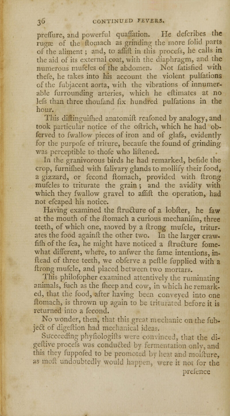 preffure, and powerful quaflation. He defcribes the ruga? of the flomach as grinding the more folid parts of the aliment; and, to affift in this procefs, he calls in the aid of its external coat, with the diaphragm, and the numerous mufcles of the abdomen. Not Satisfied with thefe, he takes into his account the violent pullations of the fubjacent aorta, with the vibrations of innumer- able furrounding arteries, which he eftimates at no lefs than three thoufand fix hundred pulfations in the hour. This diflinguifhed anatomift rcafoned by analogy, and took particular notice of the oftrich, which he had ob- ferved to fwallow pieces of iron and of glafs, evidently for the purpofe of triture, becaufe the found of grinding was perceptible to thofe who liftened. In the granivorous birds he had remarked, befide the crop, furnifhed with falivary glands to mollify their food, a gizzard, or fecond fiomach, provided with ftrong mufcles to triturate the grain; and the avidity with which they fwallow gravel to aflift the operation, had not efcaped his notice. Having examined the Structure of a lobfler, he faw at the mouth of the flomach a curious mechanifm, three teeth, of which one, moved by a ftrong mufcle, tritur- ates the food againft the other two. In the larger craw- fifh of the fea, he might have noticed a Structure fome- what different, where, to anfwer the fame intentions, in- flead of three teeth, we obferve a peftle fupplied with a ftrong mufcle, and placed between two mortars. This philofopher examined attentively the ruminating animals, fuch as the fheep and cow, in which he remark- ed, that the food, after having been conveyed into one flomach, is thrown up again to be triturated before it is returned into a fecond. No wonder, then, that this great mechanic on the Sub- ject of digeflion had mechanical idc, Succeeding phyfiologifts were convinced, that the di- gestive procefs was conducted by fermentation only, and this they fuppofed to be promoted by heat and moiflure, as mod undoubtedly would happen, were it not for the preience