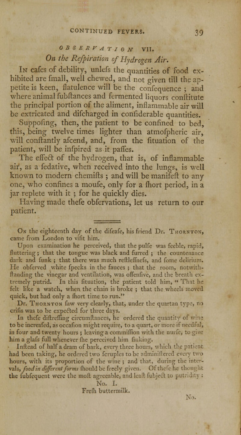 OBSERVATION VII. On the Refpiration of Hydrogen Air. In cafes of debility, unlefs the quantities of food ex- hibited are fmall, well chewed, and not given till the ap- petite is keen, flatulence will be the confequence ; and where animal fubftances and fermented liquors confHtute the principal portion of the aliment, inflammable air will be extricated and difcharged in confiderable quantities. Suppofing, then, the patient to be confined to bed, this, being twelve times lighter than atmofpheric air, will conftantly afcend, and, from the fituation of the patient, will be infpircd as it paries. The effect of the hydrogen, that is, of inflammable air, as a fedative, when received into the lungs, is well known to modern chemifts ; and will be manifeft to any one, who confines a moufe, only for a fhort period, in a jar replete with it ; for he quickly dies. Having made thefe obfervations, let us return to our patient. On the eighteenth day of the difeafe, his friend Dr. Thornton, came from London to vifit him. Upon examination he perceived, that the pulfe was feeble, rapid, fluttering ; that the tongue was black and furred ; the countenance dark and funk ; that there was much reftleffnefs, and fome delirium. He obferved white fpecks in the fauces ; that the room, notwith- standing the vinegar and ventilation, was offenfive, and the breath ex- tremely putrid. In this fituation, the patient told him,  That he felt like a watch, when the chain is broke ; that the wheels moved quick, but had only a fhort time to run. Dr. Thornton faw very clearly, that, under the quartan type, no crifis was to be expected for three days. In thcfe diftreffing circumflances, he ordered the quantity of wine to be increafed, as occafion might require, to a quart, or more if needful, in four and twenty hours ; leaving a commiffion with the nurfe, to give him a glafs full whenever fhe perceived him finking. Inftead of half a dram of bark, every three hours, which the patient had been taking, he ordered two fcruples to be ndminiftered every two hours, with its proportion of the wine ; and that, during the inter- vals, foodin different forms fhould be freely given. Of thefe he th< the fubfequent were the moll agreeable, and leaft fubjecl to putridity : No. I. Frefh buttermilk. X..