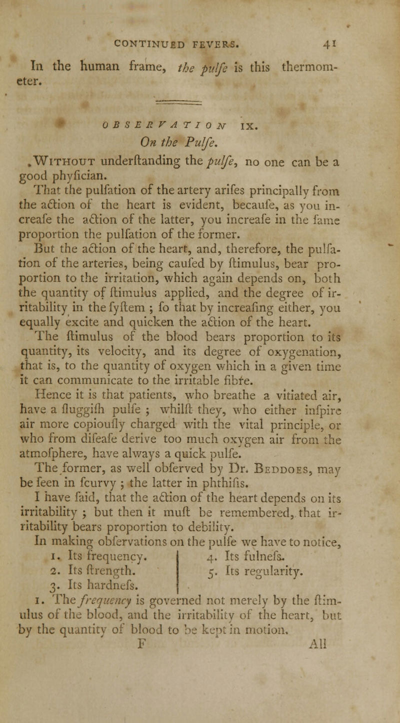 In the human frame, the pulfe is this thermom- eter. 0 B S E R V A T I 0 JV IX. On the Pulfe. .Without understanding the pulfe, no one can be a good phyfician. That the pulfation of the artery arifes principally from the action of the heart is evident, becaufe, as you in- creafe the action of the latter, you increafe in the fame proportion the pulfation of the former. But the action of the heart, and, therefore, the pulfa- tion of the arteries, being caufed by ftimulus, bear pro- portion to the irritation, which again depends on, both the quantity of ftimulus applied, and the degree of ir- ritability in the fyftem ; fo that by increasing either, you equally excite and quicken the action of the heart. The ftimulus of the blood bears proportion to its quantity, its velocity, and its degree of oxygenation, that is, to the quantity of oxygen which in a given time it can communicate to the irritable fibre. Hence it is that patients, who breathe a vitiated air, have a fluggifh pulfe ; whilft they, who either infpire air more copioufly charged with the vital principle, or who from difeafe derive too much oxygen air from the atmofphere, have always a quick pulfe. The former, as well obferved by Br. Beddoes, may be feen in fcurvy ; the latter in phthifis. I have faid, that the action of the heart depends on its irritability -, but then it mult be remembered, that ir- ritability bears proportion to debility. In making obfervations on the pulfe we have to notice, i. Its frequency. 4. Its fulnefa. 2. Its ftrength. 5. Its regularity. 3. Its hardnefs. 1. The frequency is governed not merely by the ftim- ulus of the blood, and the irritability of the heart, but by the quantity of blood to be kept in motion. F All