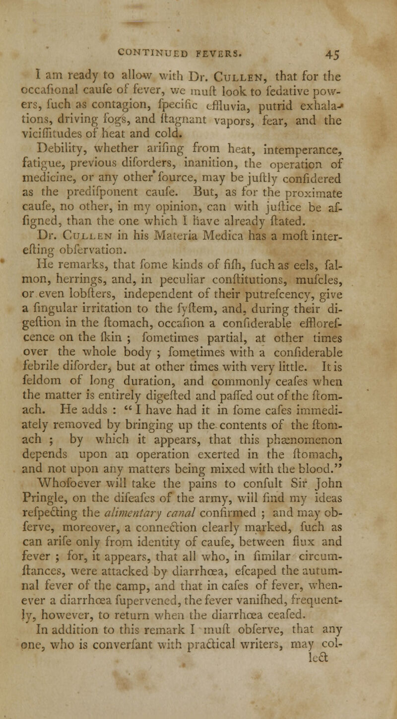 I am ready to allow with Dr. Cullen, that, for the occafional caufe of fever, we muft look to fedative pow- ers, fuch as contagion, fpecific effluvia, putrid exhala-* tions, driving fogs, and ftagnant vapors, fear, and the viciflitudes of heat and cold. Debility, whether arifmg from heat, intemperance, fatigue, previous diforders, inanition, the operation of medicine, or any other*fource, may be juflly confidered as the predifponent caufe. But, as for the proximate caufe, no other, in my opinion, can with juitice be af- figned, than the one which I have already dated. Dr. Gulden in his Materia Medica has a mod inter- esting obfervation. He remarks, that fome kinds of fifh, fuch as eels, fal- mon, herrings, and, in peculiar conftitutions, mufcles, or even lobfters, independent of their putrefcency, give a fmgular irritation to the fyftem, and, during their di- geftion in the ftomach, occafion a confiderable effloref- cence on the (kin ; fometimes partial, at other times over the whole body ; fometimes with a confiderable febrile diforderj but at other times with very little. It is feldom of long duration, and commonly ceafes when the matter is entirely digefted and paffed out of the ftom- ach. He adds :  I have had it in fome cafes immedi- ately removed by bringing up the contents of the flom- ach ; by which it appears, that this phsenomenon depends upon an operation exerted in the ftomach, and not upon any matters being mixed with the blood. Whofoever will take the pains to confult Sir John Pringle, on the difeafes of the army, will find my ideas reflecting the alimentary canal confirmed ; and may ob- ferve, moreover, a connection clearly marked, fuch as can arife only from identity of caufe, between flux and fever ; for, it appears, that all who, in fimilar circum- flanccs, were attacked by diarrhoea, efcaped the autum- nal fever of the camp, and that in cafes of fever, when- ever a diarrhoea fupervened, the fever vanifhed, frequent- ly, however, to return when the diarrhoea ceafed. In addition to this remark I mult obferve, that any one, who is converfant with practical writers, may col- led