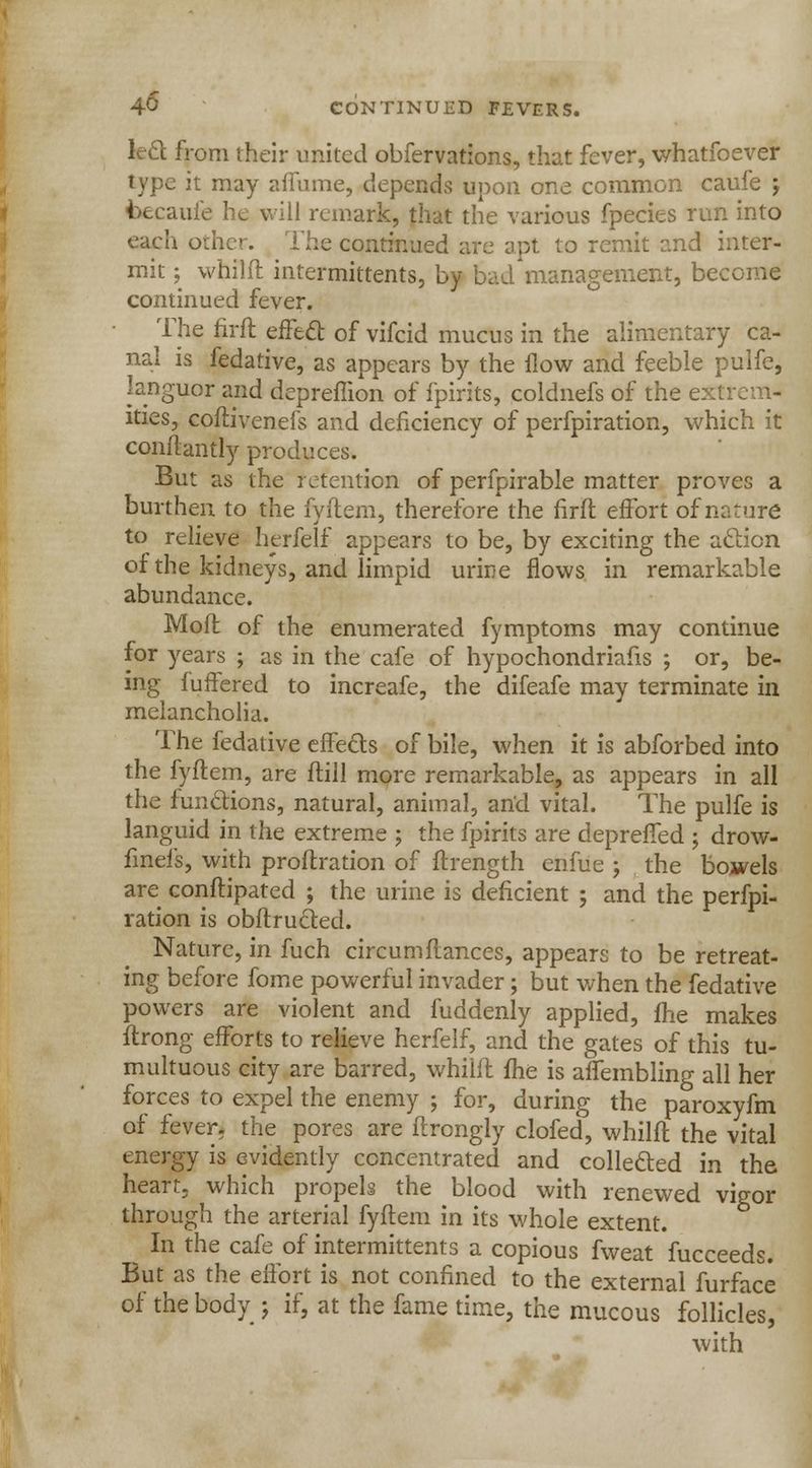 led from their united obfervations, that fever, whatfoever type it may affume, depends upon one common caufe ; faecaufe he will remark, that the various fpecies run into each other. The continued are apt to remit and inter- mit ; whilft intermittents, by bad management, become continued fever. The nrft effect of vifcid mucus in the alimentary ca- nal is fedative, as appears by the flow and feeble pulfe, languor and deprefiion of fpirits, coldnefs of the exh lties, coftivenefs and deficiency of perfpiration, which it conftantly produces. But as the retention of perfpirable matter proves a burthen to the fyftem, therefore the nrft effort of nature to relieve herfelf appears to be, by exciting the action of the kidneys, and limpid urme flows in remarkable abundance. Mofl of the enumerated fymptoms may continue for years ; as in the cafe of hypochondriacs ; or, be- ing fuffered to increafe, the difeafe may terminate in melancholia. The fedative effects of bile, when it is abforbed into the fyftem, are ftill more remarkable, as appears in all the functions, natural, animal, and vital. The pulfe is languid in the extreme ; the fpirits are depreffed ; drow- finefs, with proftration of ftrength enfue ; the bowels are conftipated ; the urine is deficient ; and the perfpi- ration is obftructed. Nature, in fuch circumfiances, appears to be retreat- ing before fome powerful invader; but when the fedative powers are violent and fuddenly applied, fhe makes ftrong efforts to relieve herfelf, and the gates of this tu- multuous city are barred, whilfl me is affembling all her forces to expel the enemy ; for, during the paroxyfm of fever, the pores are ftrongly clofed, whilft the vital energy is evidently concentrated and collected in the heart, which propels the blood with renewed vigor through the arterial fyftem in its whole extent. In the cafe of intermittents a copious fweat fucceeds. But as the effort is not confined to the external furface of the body j if, at the fame time, the mucous follicles, with