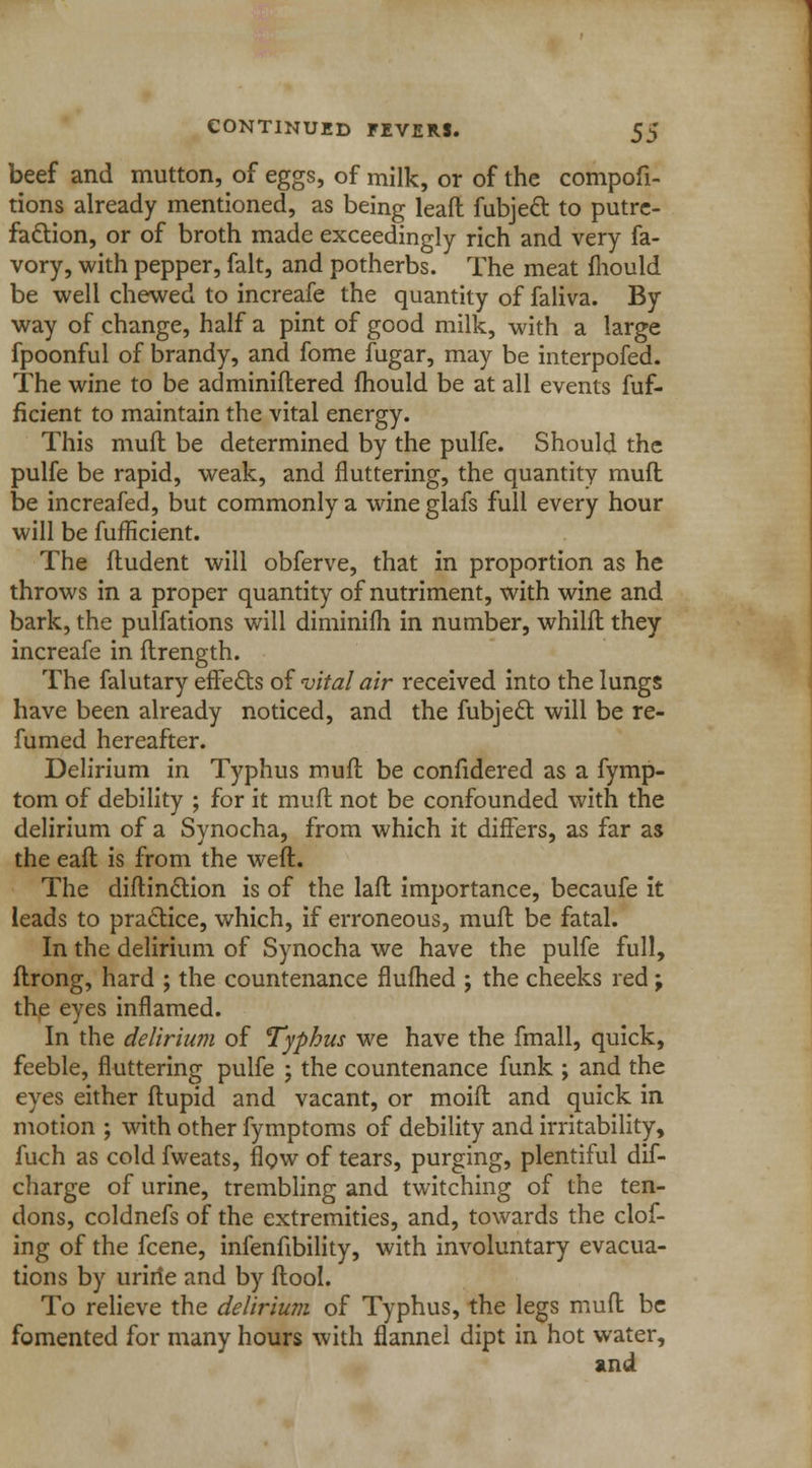 beef and mutton, of eggs, of milk, or of the compofi- tions already mentioned, as being leafl fubjecl: to putre- faction, or of broth made exceedingly rich and very fa- vory, with pepper, fait, and potherbs. The meat mould be well chewed to increafe the quantity of faliva. By way of change, half a pint of good milk, with a large fpoonful of brandy, and fome fugar, may be interpofed. The wine to be adminiflered mould be at all events fuf- ficient to maintain the vital energy. This mud be determined by the pulfe. Should the pulfe be rapid, weak, and fluttering, the quantity mufl be increafed, but commonly a wine glafs full every hour will be fufficient. The fludent will obferve, that in proportion as he throws in a proper quantity of nutriment, with wine and bark, the pulfations will diminifh in number, whilfl they increafe in flrength. The falutary effects of vital air received into the lungs have been already noticed, and the fubject. will be re- fumed hereafter. Delirium in Typhus mufl; be confidered as a fymp- tom of debility ; for it mufl not be confounded with the delirium of a Synocha, from which it differs, as far as the eafl is from the weft. The diftinction is of the laft importance, becaufe it leads to practice, which, if erroneous, muft be fatal. In the delirium of Synocha we have the pulfe full, flrong, hard ; the countenance flufhed ; the cheeks red; the eyes inflamed. In the delirium of Typhus we have the fmall, quick, feeble, fluttering pulfe ; the countenance funk ; and the eyes either ftupid and vacant, or moift and quick in motion ; with other fymptoms of debility and irritability, fuch as cold fweats, flow of tears, purging, plentiful dis- charge of urine, trembling and twitching of the ten- dons, coldnefs of the extremities, and, towards the clof- ing of the fcene, infenfibility, with involuntary evacua- tions by uririe and by flool. To relieve the delirium of Typhus, the legs mufl be fomented for many hours with flannel dipt in hot water, and