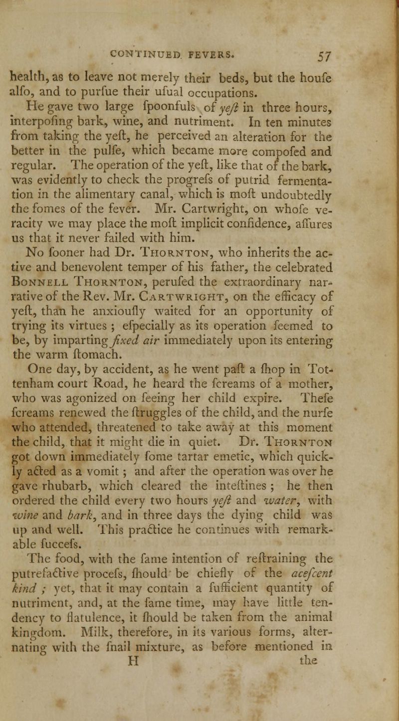 health, as to leave not merely their beds, but the houfe alfo, and to purfue their ufual occupations. He gave two large fpoonfuls oi yeft in three hours, interpofing bark, wine, and nutriment. In ten minutes from taking the yeft, he perceived an alteration for the better in the pulfe, which became more compofed and regular. The operation of the yeft, like that of the bark, was evidently to check the progrefs of putrid fermenta- tion in the alimentary canal, which is mod undoubtedly the fomes of the fever. Mr. Cartwright, on whofe ve- racity we may place the mofl implicit confidence, afiures us that it never failed with him. No fooner had Dr. Thornton, who inherits the ac- tive and benevolent temper of his father, the celebrated Bonnell Thornton, perufed the extraordinary nar- rative of the Rev. Mr. Cartwright, on the efficacy of yeft, than he anxioufly waited for an opportunity of trying its virtues ; efpecially as its operation feemed to be, by imparting fixed air immediately upon its entering the warm ftomach. One day, by accident, as he went paft a fhop in Tot- tenham court Road, he heard the fcreams of a mother, who was agonized on feeing her child expire. Thefe fcreams renewed the ftruggles of the child, and the nurfe who attended, threatened to take away at this moment the child, that it might die in quiet. Dr. Thornton got down immediately fome tartar emetic, which quick- ly afted as a vomit; and after the operation was over he gave rhubarb, which cleared the interlines ; he then ordered the child every two hours yeft and water, with wine and bark, and in three days the dying child was up and well. This practice he continues with remark- able fuccefs. The food, with the fame intention of reftraining the putrefactive procefs, mould' be chiefly of the acefcent kind ; yet, that it may contain a fufficient quantity of nutriment, and, at the fame time, may have little ten- dency to flatulence, it fhould be taken from the animal kingdom. Milk, therefore, in its various forms, alter- nating with the fnail mixture, as before mentioned in H the