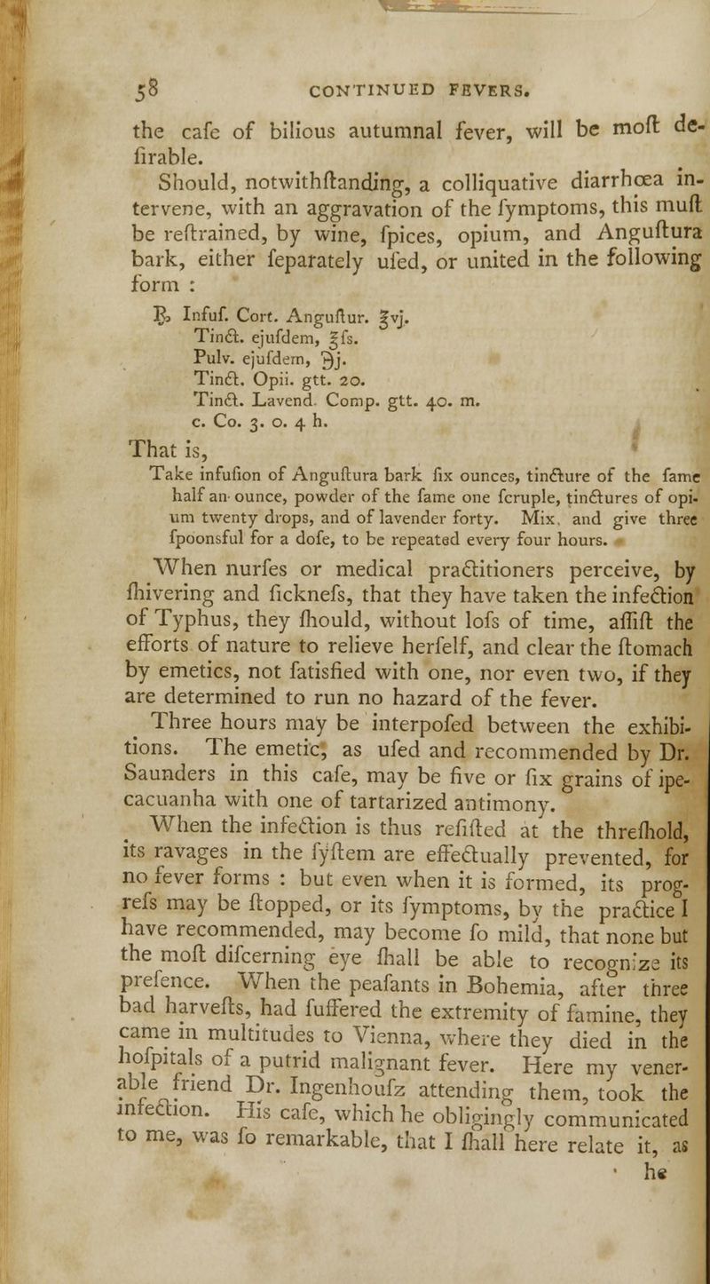 the cafe of bilious autumnal fever, will be mod de- firable. Should, notwithftanding, a colliquative diarrhoea in- tervene, with an aggravation of the fymptoms, this mud be reflrained, by wine, fpices, opium, and Anguftura bark, either feparately ufed, or united in the following form : 5> Infuf. Cort. Anguftur. gvj. Tin£L ejufdem, gfs. Pulv. ejufdem, 3j- TinrX Opii. gtt. 20. Tin£l. Lavend. Comp. gtt. 40. m. c. Co. 3. o. 4 h. That is, Take infufion of Anguftura bark fix ounces, tincture of the fame half an ounce, powder of the fame one fcruple, tinctures of opi- urn twenty drops, and of lavender forty. Mix. and give three fpoonsful for a dofe, to be repeated every four hours. When nurfes or medical practitioners perceive, by fhivering and iicknefs, that they have taken the infection of Typhus, they mould, without lofs of time, affift the efforts of nature to relieve herfelf, and clear the ftomach by emetics, not fatisfied with one, nor even two, if they are determined to run no hazard of the fever. Three hours may be interpofed between the exhibi- tions. The emetic', as ufed and recommended by Dr. Saunders in this cafe, may be five or fix grains of ipe- cacuanha with one of tartarized antimony. When the infection is thus refilled at the threfhold, its ravages in the fyftem are effectually prevented, for no fever forms : but even when it is formed, its prog- refs may be flopped, or its fymptoms, by the praftice I have recommended, may become fo mild, that none but the moft difcerning eye fhall be able to recognize its prefence. When the peafants in Bohemia, after three bad harvefts, had fuffered the extremity of famine, they came in multitudes to Vienna, where they died in the hofpitals of a putrid malignant fever. Here my vener- able friend Dr. Ingenhoufz attending them, took the infection. His cafe, which he obligingly communicated to me, was fo remarkable, that I fhall here relate it, as • h«