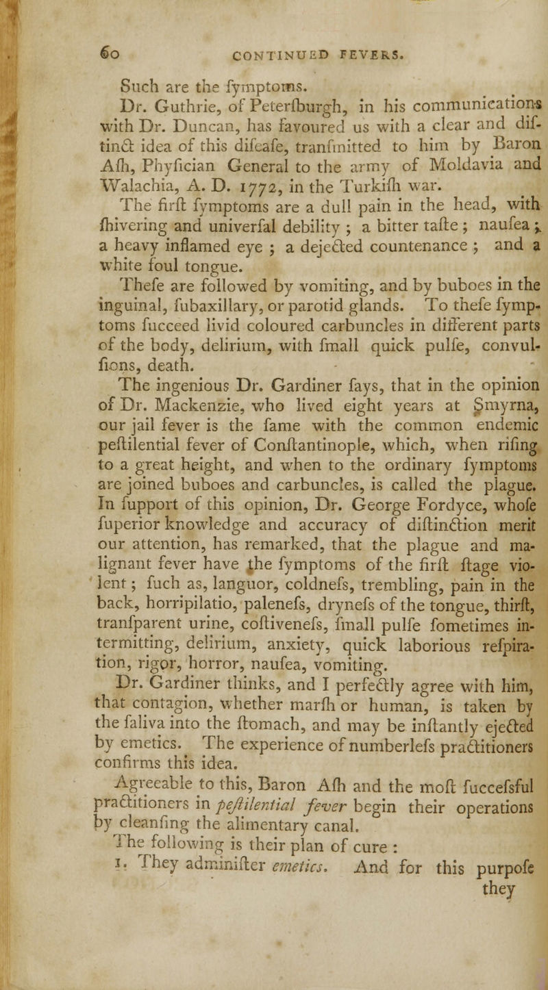 Such are the fymptoms. Dr. Guthrie, of Pelerfburgh, in his communications with Dr. Duncan, has favoured us with a clear and dif- tincl. idea of this difcafe, tranfmitted to him by Baron Am, Phyfician General to the army of Moldavia and Walachia, A. D. 1772, in the Turkim war. The firfl fymptoms are a dull pain in the head, with jfhivering and univerfal debility ; a bitter tafle ; naufea -% a heavy inflamed eye ; a dejected countenance ; and a white foul tongue. Thefe are followed by vomiting, and by buboes in the inguinal, fubaxillary, or parotid glands. To thefe fymp. toms fucceed livid coloured carbuncles in different parts of the body, delirium, with fmall quick pulfe, convul- fions, death. The ingenious Dr. Gardiner fays, that in the opinion of Dr. Mackenzie, who lived eight years at £>myrna, our jail fever is the fame with the common endemic peflilential fever of Conflantinople, which, when rifing to a great height, and when to the ordinary fymptoms are joined buboes and carbuncles, is called the plague. In fupport of this opinion, Dr. George Fordyce, whofe fuperior knowledge and accuracy of diftinction merit our attention, has remarked, that the plague and ma- lignant fever have t.he fymptoms of the firfl ftage vio- lent ; fuch as, languor, coldnefs, trembling, pain in the back, horripilatio, palenefs, drynefs of the tongue, thirft, tranfparent urine, coftivenefs, fmall pulfe fometimes in- termitting, delirium, anxiety, quick laborious refpira- tion, rigor, horror, naufea, vomiting. Dr. Gardiner thinks, and I perfedly agree with him, that contagion, whether marfh or human, is taken by the faliva into the ftomach, and may be inflantly ejected by emetics. ^ The experience of numberlefs practitioners confirms this idea. Agreeable to this, Baron Afh and the molt fuccefsful pra&itioners in peflilential fever begin their operations by cleanfing the alimentary canal. The following is their plan of cure : 1. They adminifler emetics. And for this purpofc they