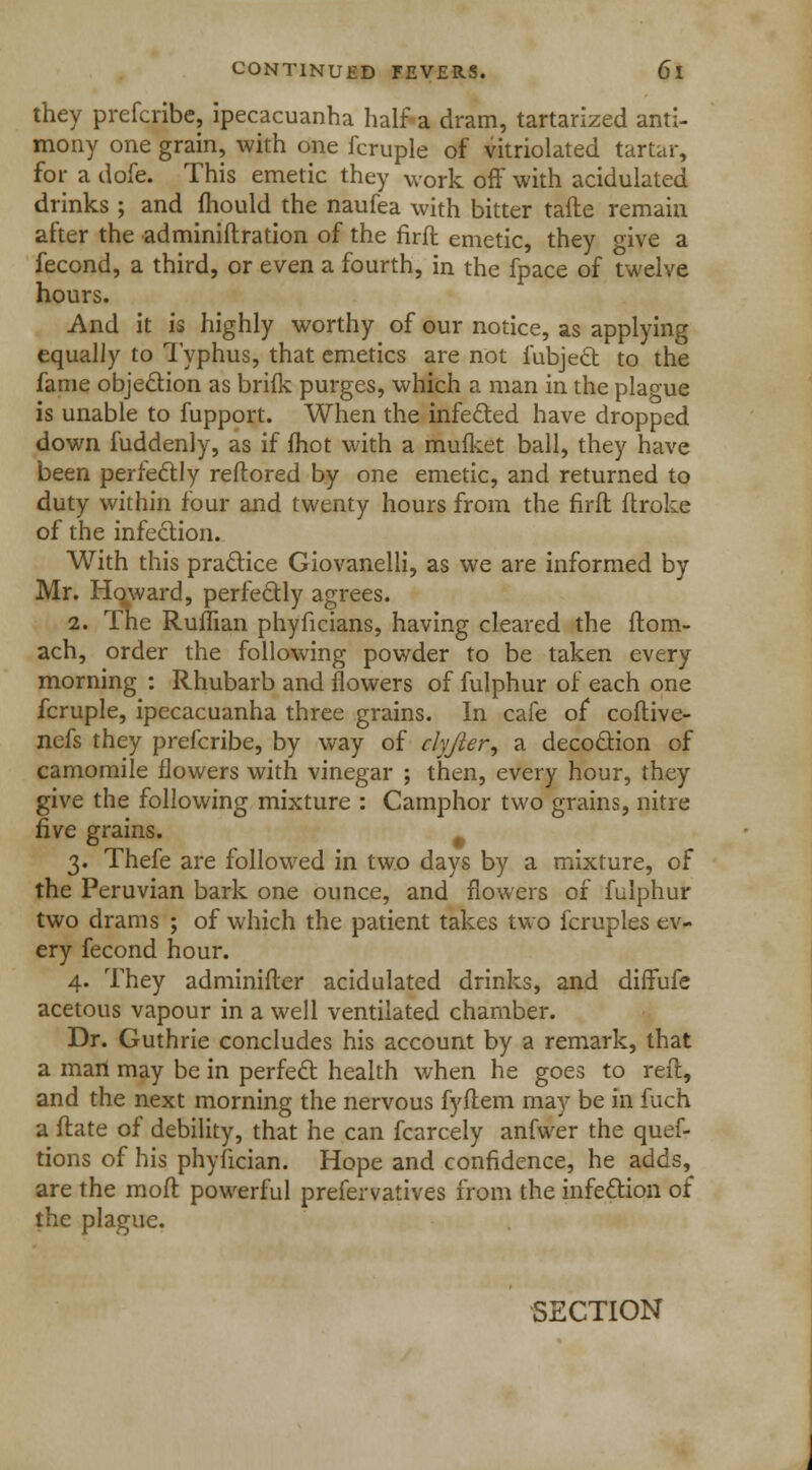 they prefcribc, ipecacuanha half a dram, tartarized anti- mony one grain, with one fcruple of vitriolated tartar, for a dofe. This emetic they work off with acidulated drinks ; and mould the naufea with bitter tafte remain atter the •adminiflration of the firft emetic, they °ive a fecond, a third, or even a fourth, in the fpace of twelve hours. And it is highly worthy of our notice, as applying equally to Typhus, that emetics are not fubject to the fame objection as briik purges, which a man in the plague is unable to fupport. When the infected have dropped down fuddenly, as if fhot with a mufket ball, they have been perfectly reftored by one emetic, and returned to duty within four and twenty hours from the firft ftroke of the infection. With this practice Giovanelli, as we are informed by Mr. Howard, perfectly agrees. 2. The Ruffian phyficians, having cleared the Horn- ach, order the following powder to be taken every morning : Rhubarb and flowers of fulphur of each one fcruple, ipecacuanha three grains. In cafe of coftive- ncfs they prefcribe, by way of clyjler, a decoction of camomile flowers with vinegar ; then, every hour, they give the following mixture : Camphor two grains, nitre five grains. . 3. Thefe are followed in two days by a mixture, of the Peruvian bark one ounce, and flowers of fulphur two drams ; of which the patient takes two fcruples ev- ery fecond hour. 4. They adminifter acidulated drinks, and diffufe acetous vapour in a well ventilated chamber. Dr. Guthrie concludes his account by a remark, that a man may be in perfect health when he goes to reft, and the next morning the nervous fyftem may be in fuch a ftate of debility, that he can fcarcely anfwer the quef- tions of his phyfician. Hope and confidence, he adds, are the moft powerful prefervatives from the infection of the plague. SECTION