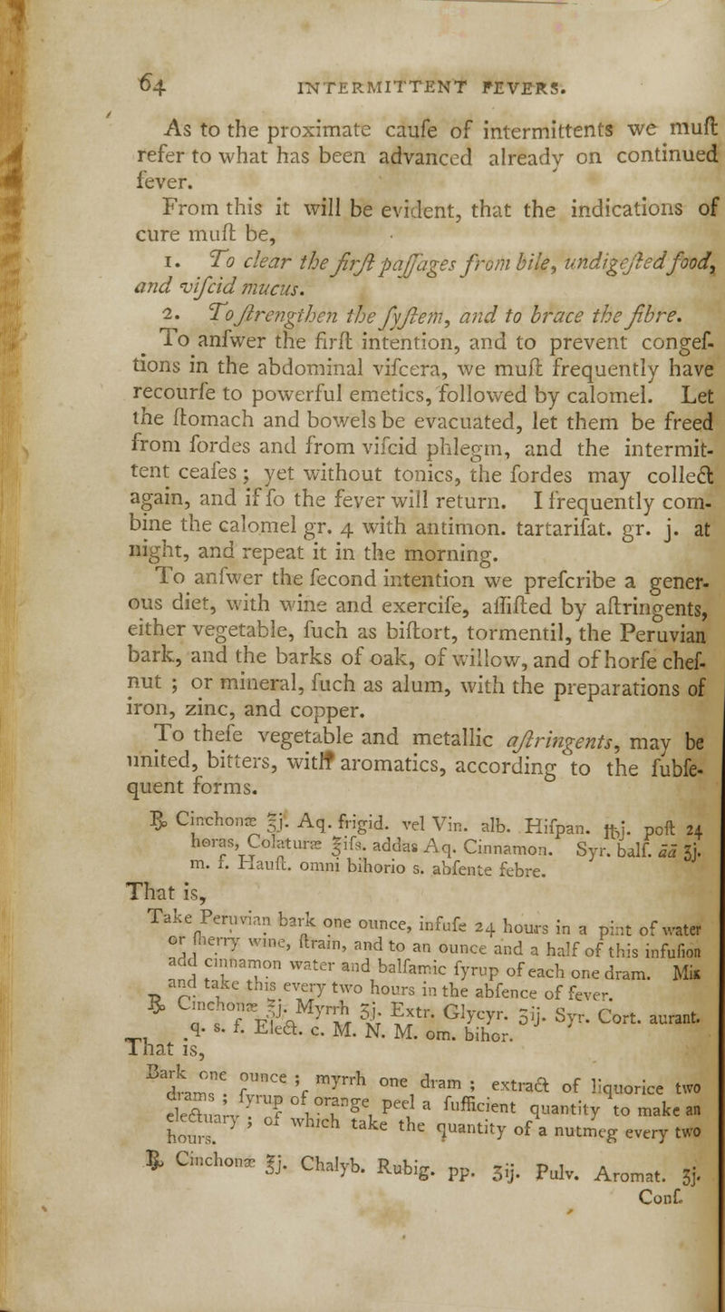 As to the proximate caufe of intermittents we mufl refer to what has been advanced already on continued fever. From this it will be evident, that the indications of cure mufl be, i. To clear the firji pajfages from bile, undigejledfood, and vifcid mucus. i. ToJlrengihe?i thefyfiem, and to brace the fibre. To anfwer the firft intention, and to prevent congef- tions in the abdominal vifcera, we mufl frequently have recourfe to powerful emetics, followed by calomel. Let the ftomach and bowels be evacuated, let them be freed from fordes and from vifcid phlegm, and the intermit- tent ceafes; yet without tonics, the fordes may collect again, and if fo the fever will return. I frequently com- bine the calomel gr. 4 with antimon. tartarifat. gr. j. at night, and repeat it in the morning. To anfwer the fecond intention we prefcribe a gener- ous diet, with wine and exercife, aflifled by aflringents, either vegetable, fuch as biflort, tormentil, the Peruvian bark, and the barks of oak, of willow, and of horfe chef- nut ; or mineral, fuch as alum, with the preparations of iron, zinc, and copper. To thefe vegetable and metallic afiringents, may be united, bitters, with* aromatics, according to the fubfe- quent forms. R. Cinchon* gj. Aq. frigid, vel Vin. alb. Hifpan. fkj. poft 21 heras, Colatunc Jifs adda. Aq. Cinnamon. Syr. balf. aa & m. i. Hauft. omni bihorio s. abfente febre. That is, Take Peruvian bark one ounce, infufe 24 hours in a pint of water or {berry wme, drain, and to an ounce and a half of this infufion S STn ^^ and balfamic fy«P ^ each one dram. Mil and take this every two hours in the abfence of fcve- That is, Bt;e. f°UnCe V myrrh °ne1d,am ; extraft of «q«rice two tm^JY.7f y°2*SX*eia fufikient q-ntity'tomakean elettuarj , oi wkch take the quantity of a nutmeg every two » Cinchon. £ Chalyb. Rubig. pp. 33. Pulv. Aromat. | Conf.