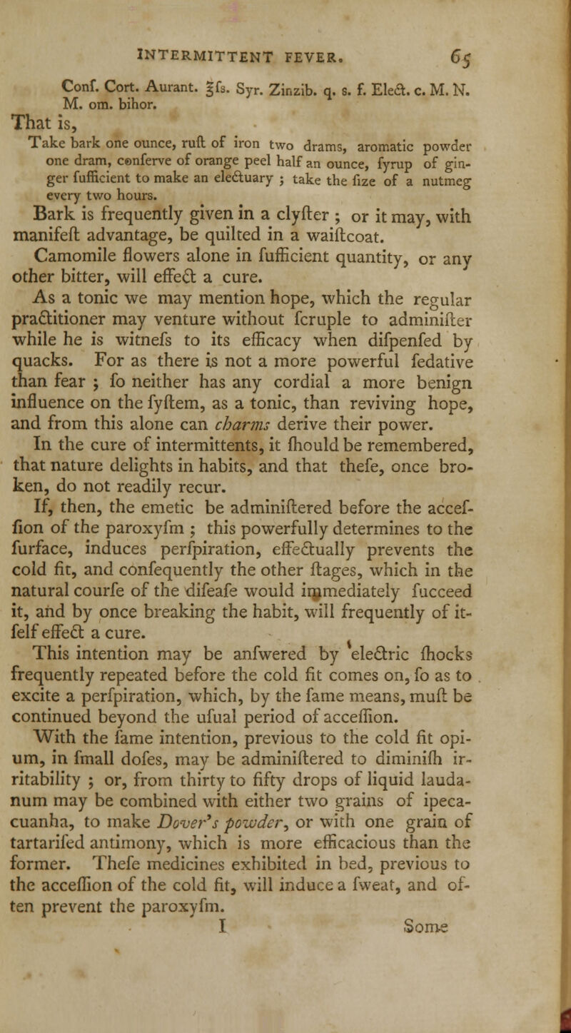 Conf. Cort. Aurant. §fs. Syr. Zinzib. q. s. f. Eleft. c. M. N. M. om. bihor. That is, Take bark one ounce, ruft of iron two drams, aromatic powder one dram, cenferve of orange peel half an ounce, fyrup of gin- ger fufficient to make an ele&uary j take the fize of a nutmeg every two hours. Bark is frequently given in a clyfter ; or it may, with manifeft advantage, be quilted in a waiflcoat. Camomile flowers alone in fufEcient quantity, or any other bitter, will effect a cure. As a tonic we may mention hope, which the regular practitioner may venture without fcruple to adminifler while he is witnefs to its efficacy when difpenfed by quacks. For as there is not a more powerful fedative than fear ; fo neither has any cordial a more benign influence on the fyftem, as a tonic, than reviving hope, and from this alone can charms derive their power. In the cure of intermittents, it fhould be remembered, that nature delights in habits, and that thefe, once bro- ken, do not readily recur. If, then, the emetic be adminiftered before the accef- fion of the paroxyfm ; this powerfully determines to the furface, induces perfpiration, effectually prevents the cold fit, and confequently the other ftages, which in the natural courfe of the difeafe would immediately fucceed it, and by once breaking the habit, will frequently of it- felf effect a cure. This intention may be anfwered by electric (hocks frequently repeated before the cold fit comes on, fo as to excite a perfpiration, which, by the fame means, mufl be continued beyond the ufual period of acceflion. With the fame intention, previous to the cold fit opi- um, in fmall dofes, may be adminiftered to diminifh ir- ritability ; or, from thirty to fifty drops of liquid lauda- num may be combined with either two grains of ipeca- cuanha, to make Dover*s powder, or with one grain of tartarifed antimony, which is more efficacious than the former. Thefe medicines exhibited in bed, previous to the acceflion of the cold fit, will induce a fweat, and of- ten prevent the paroxyfm. I Some