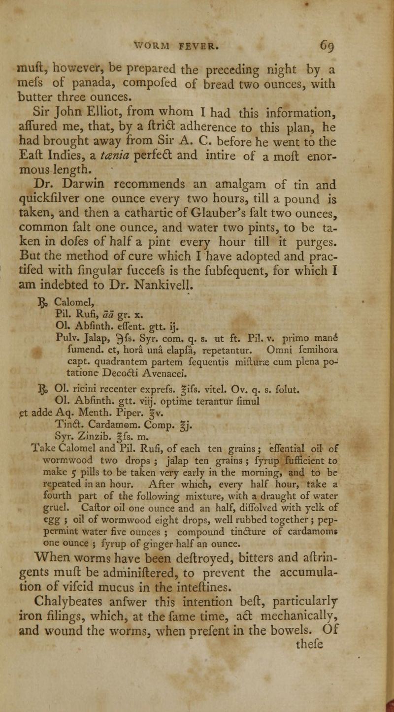 muft, however, be prepared the preceding night by a mefs of panada, compofed of bread two ounces, with butter three ounces. Sir John Elliot, from whom I had this information, affured me, that, by a ftricl: adherence to this plan, he had brought away from Sir A. C. before he went to the Eaft Indies, a ttenia perfect and intire of a moll enor- mous length. Dr. Darwin recommends an amalgam of tin and quickfilver one ounce every two hours, till a pound is taken, and then a cathartic of Glauber's fait two ounces, common fait one ounce, and water two pints, to be ta- ken in dofes of half a pint every hour till it purges. But the method of cure which I have adopted and prac- tifed with lingular fuccefs is the fubfequent, for which I am indebted to Dr. Nankivell. R, Calomel, Pil. Rufi, aa gr. x. Ol. Abfinth. efient. gtt. ij. Pulv. Jalap, ^fs. Syr. com. q. s. ut ft. Pil. v. primo mane fumend. et, hora una elapfa, repetantur. Omni femihora capt. quadrantem partem fequentis miflurte cum plena po- tatione Decocli Avenacei. R, 01. ricini recenter exprefs. S^ifs. vitel. Ov. q. s. folut. 01. Abfinth. gtt. viij. optime terantur fimul et adde Aq. Menth. Piper. 5 v. Tincl. Cardamom. Comp. ^j. Syr. Zinzib. ^fs. m. Take Calomel and Pil. Rufi, of each ten grains ; efTential oil of wormwood two drops ; jalap ten grains ; fyrup fufficient to make 5 pills to be taken very early in the morning, and to be repeated in an hour. After which, every half hour, take a fourth part of the following mixture, with a draught of water gruel. Caftor oil one ounce and an half, difiblved with yelk of egg ; oil of wormwood eight drops, well rubbed together; pep- permint water five ounces ; compound tincture of cardamom* one ounce ; fyrup of ginger half an ounce. When worms have been deftroyed, bitters and aflrin- gents muff be adminiftered, to prevent the accumula- tion of vifcid mucus in the inteftines. Chalybeates anfwer this intention bed, particularly iron filings, which, at the fame time, act mechanically, and wound the worms, when prefent in the bowels. Of thefe
