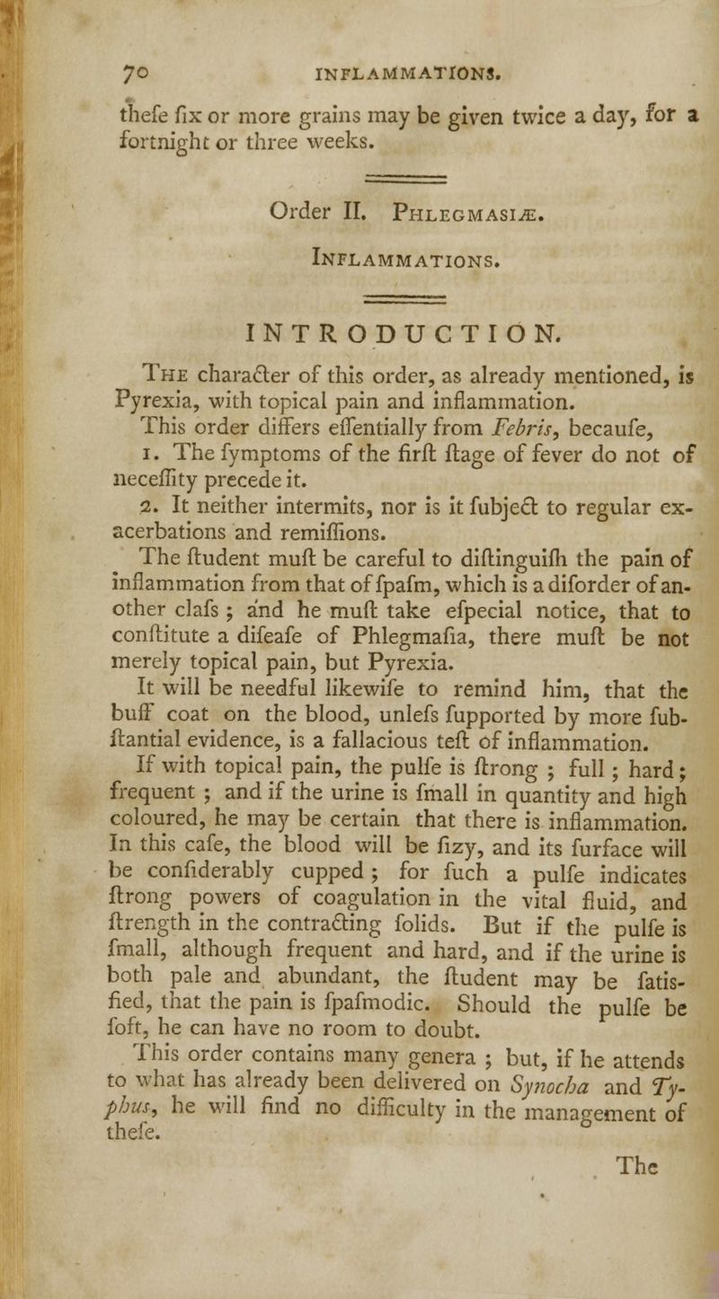 thefe fix or more grains may be given twice a day, for a fortnight or three weeks. Order II. Phlegmasia. Inflammations. INTRODUCTION. The character of this order, as already mentioned, is Pyrexia, with topical pain and inflammation. This order differs efTentially from Febris, becaufe, i. The fymptoms of the firft ftage of fever do not of neceflity precede it. i. It neither intermits, nor is it fubject to regular ex- acerbations and remiffions. The ftudent muft be careful to diftinguifh the pain of inflammation from that of fpafm, which is a diforder of an- other clafs; and he muft take efpecial notice, that to conftitute a difeafe of Phlegmafia, there muft be not merely topical pain, but Pyrexia. It will be needful likewife to remind him, that the buff coat on the blood, unlefs fupported by more fub- ftantial evidence, is a fallacious teft of inflammation. If with topical pain, the pulfe is ftrong ; full; hard; frequent ; and if the urine is fmall in quantity and high coloured, he may be certain that there is inflammation. In this cafe, the blood will be fizy, and its furface will be confiderably cupped; for fuch a pulfe indicates ftrong powers of coagulation in the vital fluid, and ftrength in the contracting folids. But if the pulfe is fmall, although frequent and hard, and if the urine is both pale and abundant, the ftudent may be fatis- fied, that the pain is fpafmodic. Should the pulfe be foft, he can have no room to doubt. This order contains many genera ; but, if he attends to what has already been delivered on Synocha and Ty- phus, he will find no difficulty in the management of thefe. The
