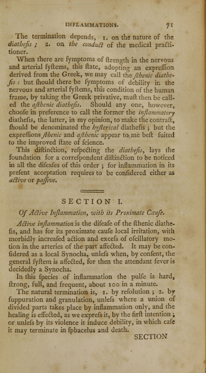The termination depends, i. on the nature of the diatbejis ; 2. on the conduct of the medical practi- tioner. When there are fymptoms of ftrength in the nervous and arterial fyftems, this ftate, adopting an expreffion derived from the Greek, we may call the Jihenic diathe- fis : but mould there be fymptoms of debility in the nervous and arterial fyftems, this condition of the human frame, by taking the Greek privative, muft then be call- ed the afihenic diathejis. Should any one, however, choofe in preference to call the former the inflammatory diathefis, the latter, in my opinion, to make the contrail, fhould be denominated the hyjlerical diathefis ; but the expreflions flhenic and ajlhcnic appear to me bell fuited to the improved ftate of fcience. This diftinction, refpe&ing the diathefis, lays the foundation for a correfpondent diftinction to be noticed in all the difeafes of this order ; for inflammation in its prefent acceptation requires to be confidered either as aclive or pajjive. SECTION I. Of Aclive Inflammation, with its Proximate Caufe. Active inflammation is the difeafe of the fthenic diathe- fis, and has for its proximate caufe local irritation, with morbidly increafed action and excefs of ofcillatory mo- tion in the arteries of the part affected. It may be con- fidered as a local Synocha, unlefs when, by confent, the general fyflem is affe&ed, for then the attendant fever is decidedly a Synocha. In this fpecies of inflammation the pulfe is hard, ftrong, full, and frequent, about 100 in a minute. The natural termination is, i. by refolution ; 2. by fuppuration and granulation, unlefs where a union of divided parts takes place by inflammation only, and the healing is effected, as we exprefs it, by the firfl intention; or unlefs by its violence it induce debility, in which cafe it may terminate in fphacelus and death. SECTION