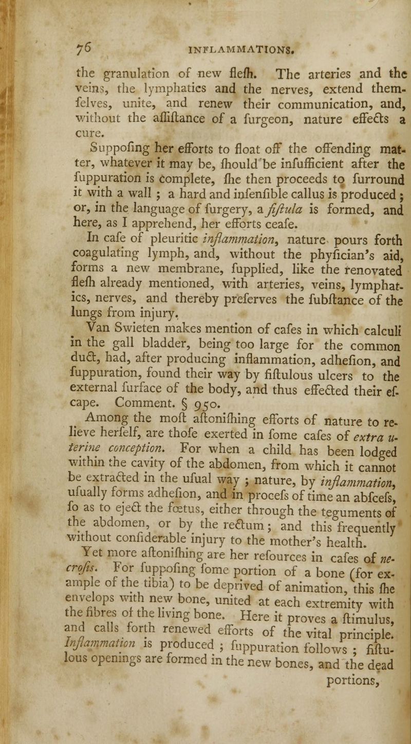 the granulation of new flefh. The arteries and the veins, the lymphatics and the nerves, extend them- felves, unite, and renew their communication, and, without the afiiftance of a furgeon, nature effects a cure. Suppofing her efforts to float off the offending mat- ter, whatever it may be, mould be infufficient after the fuppuration is complete, me then proceeds to furround it with a wall ; a hard and infenfible callus is produced ; or, in the language of furgery, -zfijlula is formed, and here, as I apprehend, her efforts ceafe. In cafe of pleuritic inflammation, nature pours forth coagulating lymph, and, without the phyfician's aid, forms a new membrane, fupplied, like the renovated flefh already mentioned, with arteries, veins, lymphat- ics, nerves, ^ and thereby preferves the fubftance of the lungs from injury. Van Swieten makes mention of cafes in which calculi in the gall bladder, being too large for the common dud, had, after producing inflammation, adhefion, and fuppuration, found their way by fiflulous ulcers to the external furface of the body, and thus effefted their ef- cape. Comment. § 950. Among the mod aftonifhing efforts of nature to re- lieve herfelf, are thofe exerted in fome cafes of extra u- terine conception. For when a child has been lodged within the cavity of the abdomen, from which it cannot be extra&ed in the ufual way ; nature, by inflammation, ufually forms adhefion, and in procefs of time an abfcefs, fo as to eject the foetus, either through the teguments of the abdomen, or by the reftum; and this frequently without confiderable injury to the mother's health Yet more aftonifliing are her refources in cafes of ne- crofts. For fuppofmg fome portion of a bone (for ex- ample of the tibia) to be deprived of animation, this fhc envelops with new bone, united at each extremity with the fibres of the living bone. Here it proves a ftimulus, and calls forth renewed efforts of the vital principle. Inflammation is produced ; fuppuration follows ; fiflu- lous openings are formed in the new bones, and the dead portions,