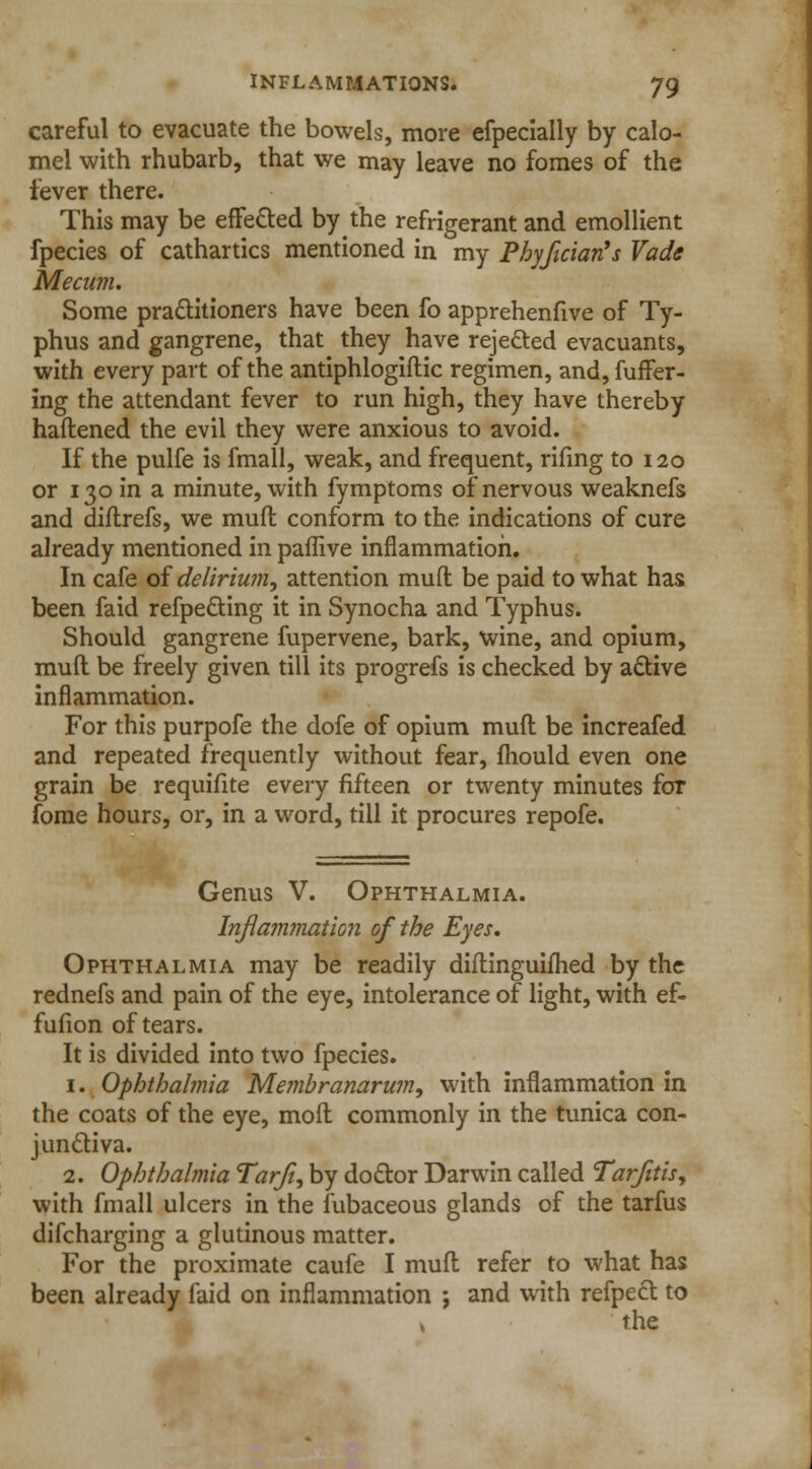 careful to evacuate the bowels, more efpecially by calo- mel with rhubarb, that we may leave no fomes of the fever there. This may be effected by the refrigerant and emollient fpecies of cathartics mentioned in my Phyjician's Vade Mecum. Some practitioners have been fo apprehenfive of Ty- phus and gangrene, that they have rejected evacuants, with every part of the antiphlogiftic regimen, and, differ- ing the attendant fever to run high, they have thereby haflened the evil they were anxious to avoid. If the pulfe is fmall, weak, and frequent, rifing to 120 or 130 in a minute, with fymptoms of nervous weaknefs and diftrefs, we mufl conform to the indications of cure already mentioned in paffive inflammation. In cafe of delirium, attention muft be paid to what has been faid refpecting it in Synocha and Typhus. Should gangrene fupervene, bark, wine, and opium, muft be freely given till its progrefs is checked by active inflammation. For this purpofe the dofe of opium muft be increafed and repeated frequently without fear, fhould even one grain be requifite every fifteen or twenty minutes for jfome hours, or, in a word, till it procures repofe. Genus V. Ophthalmia. Inflammation of the Eyes. Ophthalmia may be readily diftinguifhed by the rednefs and pain of the eye, intolerance of light, with ef- fufion of tears. It is divided into two fpecies. 1. Ophthalmia Membranarum, with inflammation in the coats of the eye, molt commonly in the tunica con- junctiva. 2. Ophthalmia Tarji, by doctor Darwin called Tarjitis9 with fmall ulcers in the fubaceous glands of the tarfus discharging a glutinous matter. For the proximate caufe I muft refer to what has been already laid on inflammation ; and with refpect to » the