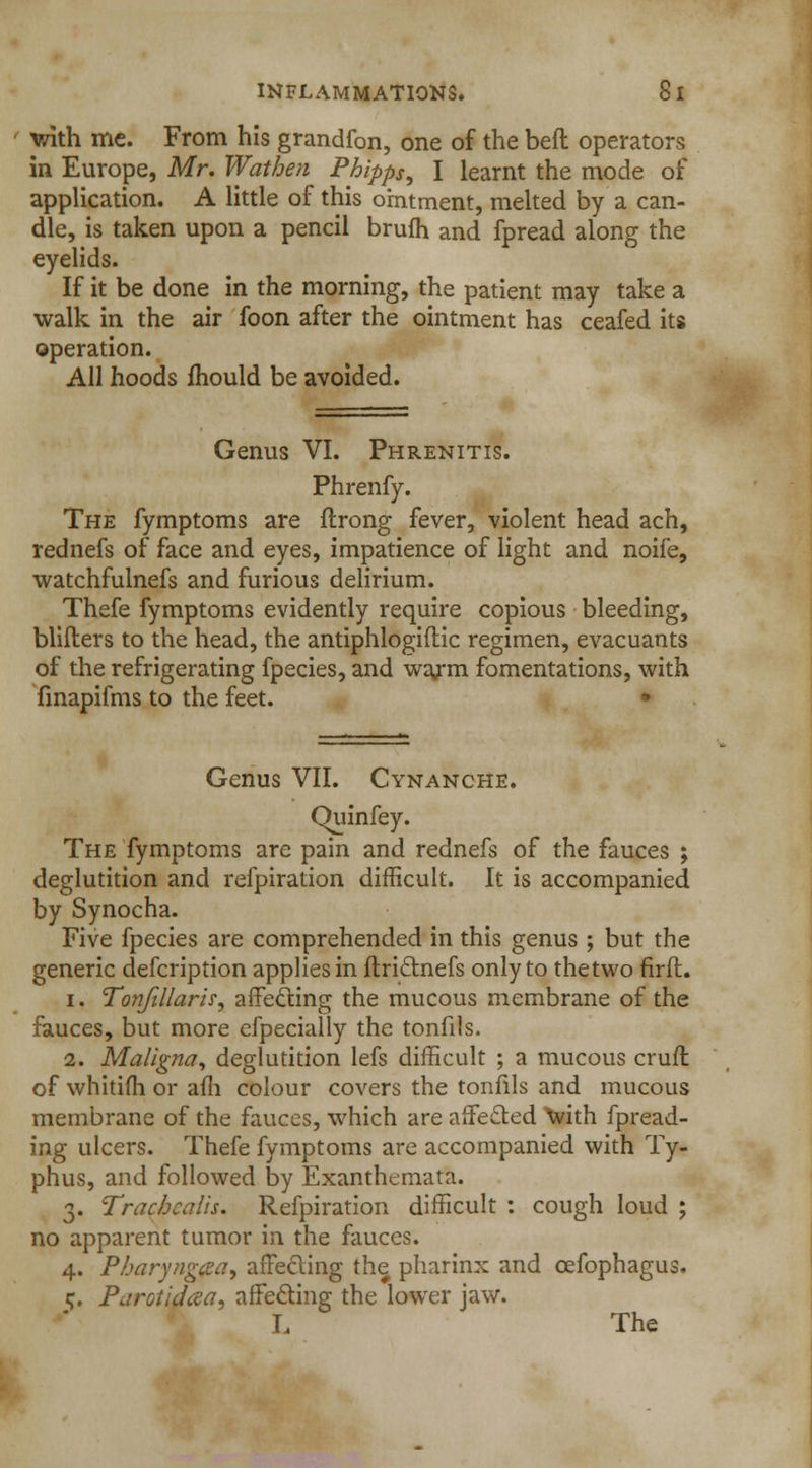 with me. From his grandfon, one of the beft operators in Europe, Mr. Wathen Phipps, I learnt the mode of application. A little of this ointment, melted by a can- dle, is taken upon a pencil brufh and fpread along the eyelids. If it be done in the morning, the patient may take a walk in the air foon after the ointment has ceafed its operation. All hoods mould be avoided. Genus VI. Phrenitis. Phrenfy. The fymptoms are flrong fever, violent head ach, rednefs of face and eyes, impatience of light and noife, watchfulnefs and furious delirium. Thefe fymptoms evidently require copious bleeding, blifters to the head, the antiphlogiftic regimen, evacuants of the refrigerating fpecies, and wajm fomentations, with finapifms to the feet. • Genus VII. Cynanche. Quinfey. The fymptoms are pain and rednefs of the fauces ; deglutition and refpiration difficult. It is accompanied by Synocha. Five fpecies are comprehended in this genus ; but the generic defcription applies in ftri&nefs only to thetwo firfl. i. Tonfillaris, affecting the mucous membrane of the fauces, but more especially the tonfils. 2. Maligna, deglutition lefs difficult ; a mucous cruft of whitifh or afh colour covers the tonfils and mucous membrane of the fauces, which are affected with fpread- ing ulcers. Thefe fymptoms are accompanied with Ty- phus, and followed by Exanthemata. 3. Tracbcalh. Refpiration difficult : cough loud ; no apparent tumor in the fauces. 4. Pbaryngaa, affecting the pharinx and cefophagus. c. Parotidcva, affecting the lower jaw. L The