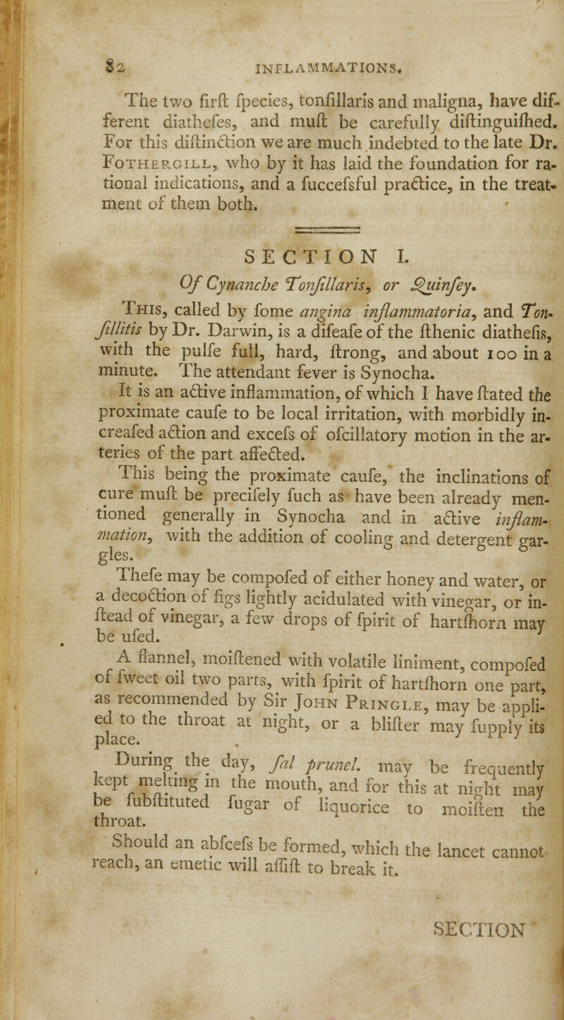 The two firft fpecies, tonfillaris and maligna, have dif- ferent diathefes, and mull be carefully diftinguifhed. For this diftindion we are much indebted to the late Dr. Fothergill, who by it has laid the foundation for ra- tional indications, and a fuccefsful practice, in the treat- ment of them both. SECTION I. Of Cynanche Tonfillaris, or SPuinfey. This, called by fome angina inflammatoria, and Ton- fillitis by Dr. Darwin, is a difeafe of the flhenic diathefis, with the pulfe full, hard, ftrong, and about i oo in a minute. The attendant fever is Synocha. It is an adive inflammation, of which I have ftated the proximate caufe to be local irritation, with morbidly in- creafed action and excefs of ofcillatory motion in the ar- teries of the part affected. This being the proximate caufe, the inclinations of cure' muft be precifely fuch as have been already men- tioned generally in Synocha and in adive inflam- mation, with the addition of cooling and detergent gar- gles. Thefe may be compofed of either honey and water, or a decodion of figs lightly acidulated with vinegar, or in- ftead of vinegar, a few drops of fpirit of hartfhom may be ufed. A flannel, moiftened with volatile liniment, compofed of fweet oil two parts, with fpirit of hartlhorn one part, as recommended by Sir John Pringle, may be appli- ea to the throat at night, or a blifter may fupply its place. , rr J During the day, fal prune!, may be frequently kept melting m the mouth, and for this at night may be fubffatuted fugar of liquorice to moifien the throat. Should an abfcefs be formed, which the lancet cannot reach, an emetic will aflift to break it. SECTION