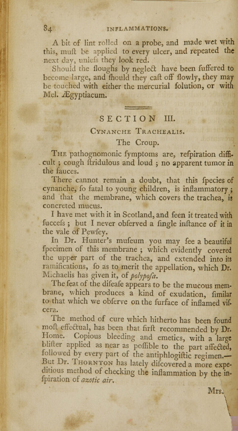 A bit of lint rolled on a probe, and made wet with this, mud be applied to every ulcer, and repeated the next day, unlefs they look red. Should the Houghs by neglect have been fuffered to become large, and mould they call off flowly, they may be touched with either the mercurial folution, or with Mel. JEgyptiacum. SECTION III. Cynanche Trachealis. The Croup. The pathognomonic fymptoms are, refpiration diffi- cult ; cough ftridulous and loud j no apparent tumor in the fauces. There cannot remain a doubt, that this fpecies of cynanche, fo fatal to young children, is inflammatory j and that the membrane, which covers the trachea, is concreted mucus. I have met with it in Scotland, and feen it treated with fuccefs ; but I never obferved a fingle inftance of it in the vale of Pewfey. In Dr. Hunter's mufeum you may fee a beautiful fpecimen of this membrane ; which evidently covered the upper part of the trachea, and extended into its ramifications, fo as to merit the appellation, which Dr. Michaelis has given it, of polypofa. The feat of the difeafe appears to be the mucous mem- brane, which produces a kind of exudation, fimilar to that which we obferve on the furface of inflamed vif- cera. The method of cure which hitherto has been found mod effectual, has been that nrft recommended by Dr. Home. Copious bleeding and emetics, with a large blifter applied as near as pofhble to the part arretted, followed by every part of the antiphlogiftic regimen.— But Dr. Thornton has lately difcovered a more expe- ditious method of checking the inflammation by the in- fpiration of azotic air. Mrs.