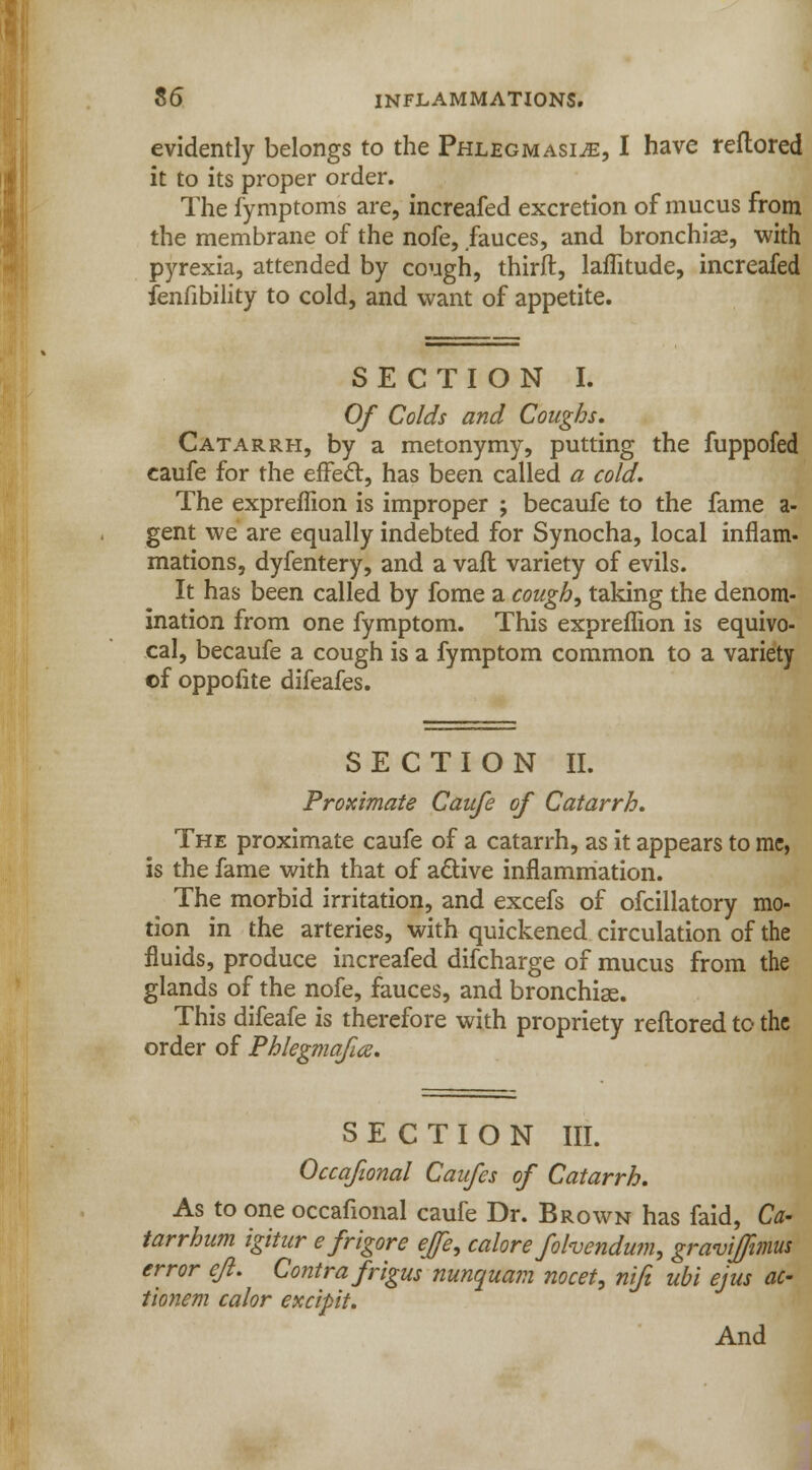 evidently belongs to the Phlegmasia, I have reftored it to its proper order. The fymptoms are, increafed excretion of mucus from the membrane of the nofe, fauces, and bronchia?, with pyrexia, attended by cough, thirft, laffitude, increafed fenfibility to cold, and want of appetite. SECTION I. Of Colds and Coughs, Catarrh, by a metonymy, putting the fuppofed caufe for the effect, has been called a cold. The expreffion is improper ; becaufe to the fame a- gent we are equally indebted for Synocha, local inflam- mations, dyfentery, and a vafl variety of evils. It has been called by fome a coughs taking the denom- ination from one fymptom. This expreflion is equivo- cal, becaufe a cough is a fymptom common to a variety of oppofite difeafes. SECTION II. Proximate Caufe of Catarrh. The proximate caufe of a catarrh, as it appears to mc, is the fame with that of active inflammation. The morbid irritation, and excefs of ofcillatory mo- tion in the arteries, with quickened circulation of the fluids, produce increafed difcharge of mucus from the glands of the nofe, fauces, and bronchias. This difeafe is therefore with propriety reftored to the order of Phlegmaftte. SECTION III. Occafional Caufes of Catarrh. As to one occafional caufe Dr. Brown has faid, Ca- tarrhum igitur e frigore efe, calore fohendum, graviffimus error eft. Contra frigus nunquam nocet, nifi ubi ejus ac- tionem calor excipit. And