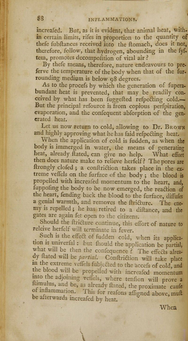 increafed. But, as it is evident, that animal heat, with- in certain limits, rifes in proportion to the quantity of thefe fubflances received into the flomach, does it not, therefore, follow, that hydrogen, abounding in the fyf- tem, promotes decomposition of vital air ? By thefe means, therefore, nature endeavours to pre- ferve the temperature of the body when that of the fur- rounding medium is below 98 degrees. As to the procefs by which the generation of fupera- bundant heat is prevented, that may be readily con- ceived by what has been fuggefted refpe&ing cold.— But the principal refource is from copious perfpiration, evaporation, and the confequent abforption of the gen- crated heat. Let us now return to cold, allowing to Dr. Brown and highly approving what he has faid refpecting heat. When the application of cold is fudden, as when the body is immerged in water, the means of generating heat, already ftated, can give no help. What effort then does nature make to relieve herfelf ? The pores are ftrongly clofed ; a conftriftion takes place in the ex- treme veflels on the furface of the body ; the blood is propelled with increafed momentum to'the heart, and, fuppofing the body to be now emerged, the reaction of the heart, fending back the blood to the furface, diffufes a genial warmth, and removes the ftrifture. The ene- my is repelled; he has retired to a diftance, and the gates are again fet open to the citizens. Should the ftrifture continue, this effort of nature to releive herfelf will terminate in fever. ^ Such is the effeft of fudden cold, when its applica- tion is umverfal: but mould the application be partial, what will be then the confequence ? The effefts alrea- dy ftated will be partial. Conftridion will take place m the extreme veflels fubjefted to the accefs of cold, and tne blood will be propelled with increafed momentum into the adjoining veflels, where tenfion will prove a itimulus, and be, as already ftated, the proximate caufe of inflammation. This for reafons afligned above, muft be afterwards increafed by heat. Wheu \