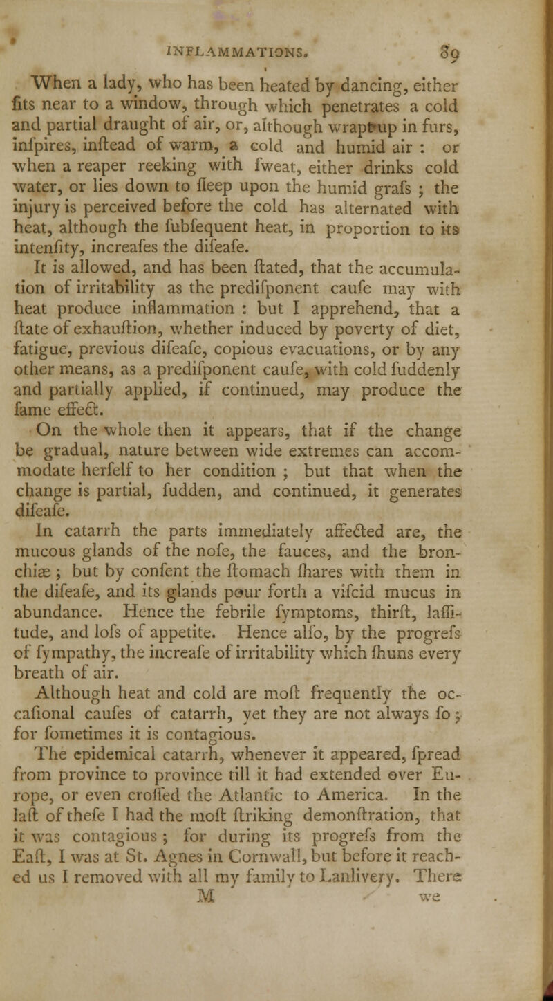 When a lady, who has been heated by dancing, either fits near to a window, through which penetrates a cold and partial draught of air, or, although wraptmp in furs, infpires, inftead of warm, a cold and humid air : or when a reaper reeking with fweat, either drinks cold water, or lies down to fleep upon the humid grafs ; the injury is perceived before the cold has alternated with heat, although the fubfequent heat, in proportion to ks intenfity, increafes the difeafe. It is allowed, and has been Hated, that the accumula- tion of irritability as the predifponent caufe may with heat produce inflammation : but I apprehend, that a Hate of exhauftion, whether induced by poverty of diet, fatigue, previous difeafe, copious evacuations, or by any other means, as a predifponent caufe, with cold fuddenly and partially applied, if continued, may produce the fame effect. On the whole then it appears, that if the change be gradual, nature between wide extremes can accom- modate herfelf to her condition ; but that when the change is partial, hidden, and continued, it generates difeafe. In catarrh the parts immediately afFecled are, the mucous glands of the nofe, the fauces, and the bron- chise ; but by confent the ftomach mares with them in the difeafe, and its glands pour forth a vifcid mucus in abundance. Hence the febrile fymptoms, thirft, laffi- tude, and lofs of appetite. Hence alfo, by the progrefs of fympathy, the increafe of irritability which fhuns every breath of air. Although heat and cold are mod frequently the oc- cafional caufes of catarrh, yet they are not always fo > for fometimes it is contagious. The epidemical catarrh, whenever it appeared, fpread from province to province till it had extended over Eu- rope, or even crofted the Atlantic to America. In the lail of thefe I had the molt ltriking demonftration, that it was contagious ; for during its progrefs from the Eafl:, I was at St. Agnes in Cornwall, but before it reach- ed us I removed with all my family to Lanlivery. There M