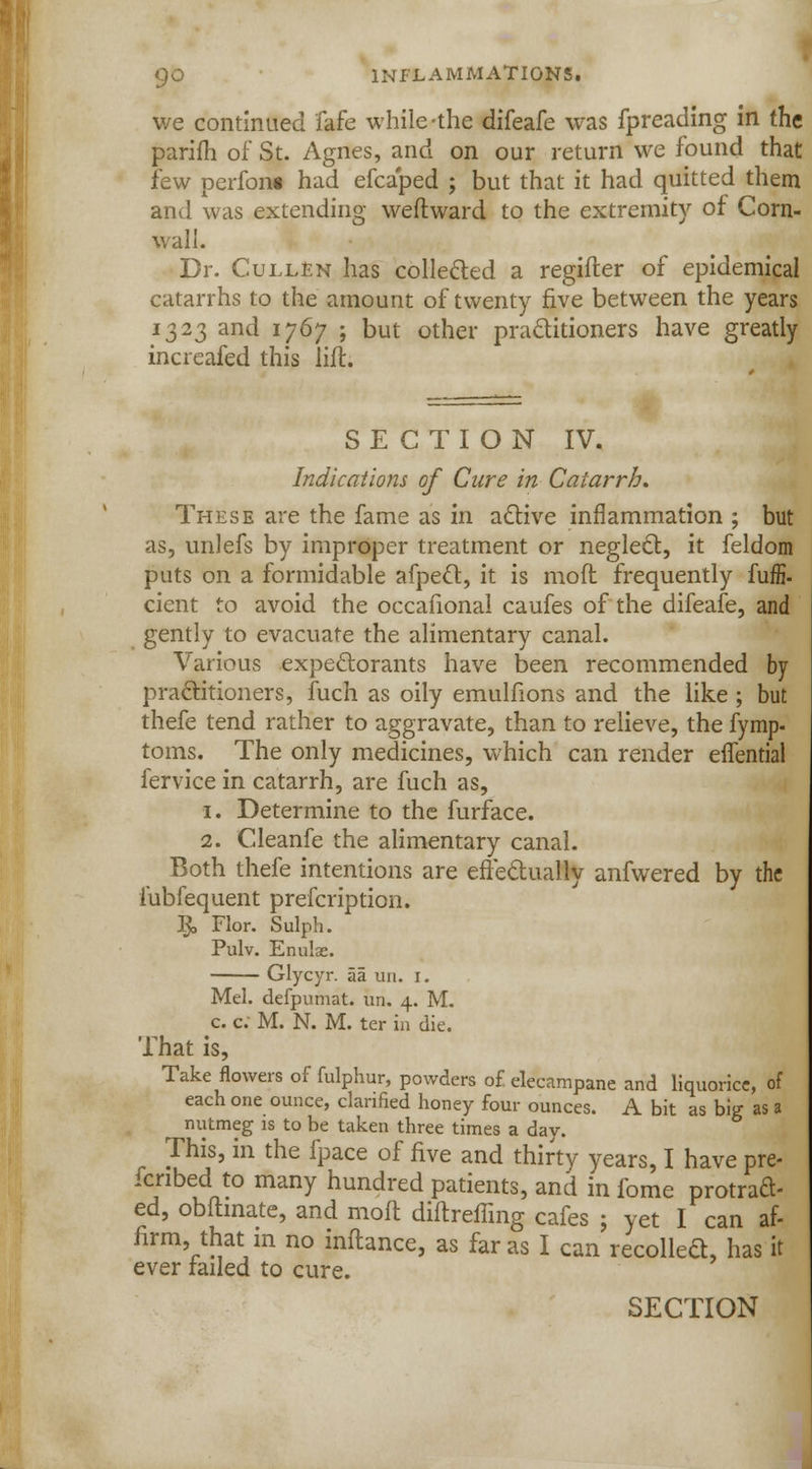 we continued fafe while the difeafe was fpreading in the parifh of St. Agnes, and on our return we found that few perfoiu had efcaped ; but that it had quitted them and was extending weflward to the extremity of Corn- wall. Dr. Cullen has collected a regifter of epidemical catarrhs to the amount of twenty five between the years 1323 and 1767 ; but other practitioners have greatly increafed this lift. SECTION IV. Indications of Cure in Catarrh. These are the fame as in active inflammation ; but as, unlefs by improper treatment or neglect, it feldom puts on a formidable afpecl, it is moft frequently fuffi. cient to avoid the occafional caufes of the difeafe, and gently to evacuate the alimentary canal. Various expectorants have been recommended by practitioners, fuch as oily emulfions and the like ; but thefe tend rather to aggravate, than to relieve, the fymp- toms. The only medicines, which can render effential fervice in catarrh, are fuch as, 1. Determine to the furface. 2. Cleanfe the alimentary canal. Both thefe intentions are effectually anfwered by the lubfequent prefcription. $, Flor. Sulph. Pulv. Enulae. Glycyr. aa un. 1. Mel. defpumat. un. 4. M. c. c. M. N. M. ter in die. That is, Take flowers of fulphur, powders of. elecampane and liquorice, of each one ounce, clarified honey four ounces. A bit as big as a nutmeg is to be taken three times a day. This, in the fpace of five and thirty years, I have pre- ferred to many hundred patients, and in fome protraft- ed, obftmate, and moft diftreiling cafes ; yet I can af- firm, that in no inftance, as far as I can recoiled, has it ever railed to cure.