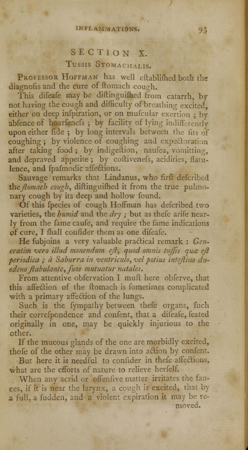 SECTION X. Tussis Stomachalis. Professor Hoffman has well eftablifhed both the diagnofis and the cure of ftomach cough. This difeafe may be diftinguiihed from catarrh, by not having the cough and difficulty of breathing excited, either on deep infpiration, or on mufcular exertion ; by abfence of hoarfenefs ; by facility of lying indifferently upon either fide ; by long intervals between the fits of coughing ; by violence of coughing and expectoration after taking food ; by indigeftion, naufea, vomitting, and depraved appetite ; by coftivenefs, acidities, flatu- lence, and fpafmodic affections. Sauvage remarks that Lindanus, who firft defcribed theflomach cough, diftinguiihed it from the true pulmo- nary cough by its deep and hollow found. Of this fpecies of cough Hoffman has defcribed two varieties, the humid and the dry ; but as thefe arife near- ly from the fame caufe, and require the fame indications of cure, I mall confider them as one difeafe. He fubjoins a very valuable practical remark : Gen- eratim vero Mud monendum eft, quod omnls tu/Jis qua eft periodica ; ct Saburra in ventriculo, vel potius inteftino du- odeno ftabulante, fuos mutuatur natales. From attentive obfervation I muft here obferve, that this affection of the ftomach is fometimes complicated with a primary affection of the lungs. Such is the fympathy between thefe organs, fuch their correfpondence and confent, that a difeafe, feated originally in one, may be quickly injurious to the other. If the mucous glands of the one are morbidly excited, thofe of the other may be drawn into action by confent. But here it is needful to confider in thefe affections, what are the efforts of nature to relieve herfelf. When any acrid or offeniive matter irritates the fau- ces, if it is near the larynx, a cough is excited, that by 2. full, a fudden, and a violent expiration it may be re- moved.