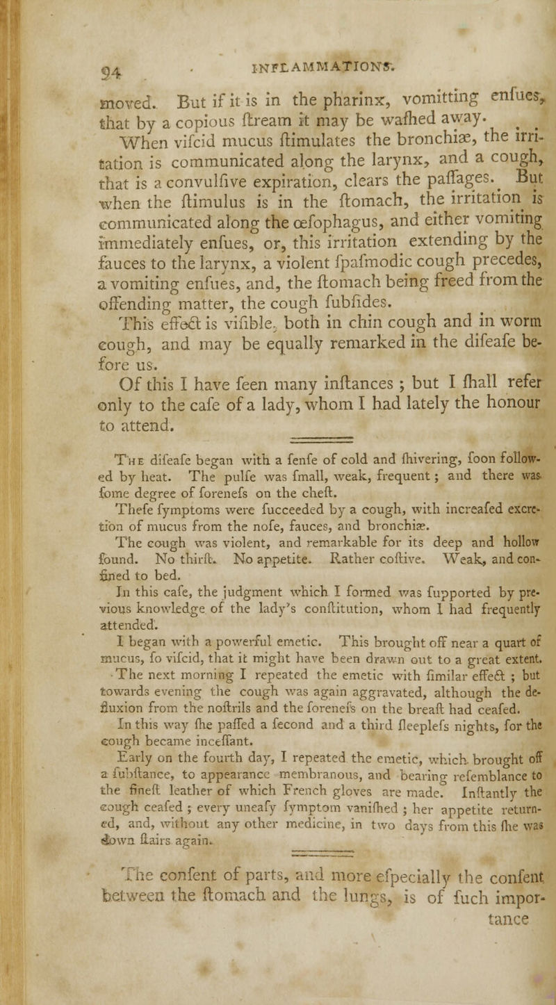 moved. But if it is in the pharinx, vomitting enfues, that by a copious ftream it may be warned away. When vifcid mucus Simulates the bronchiae, the irri- tation is communicated along the larynx, and a cough, that is aconvulfive expiration, clears the paffages.^ But when the ftimulus is in the ftomach, the irritation is communicated along the cefophagus, and either vomiting immediately enfues, or, this irritation extending by the fauces to the larynx, a violent fpafmodic cough precedes, a vomiting enfues, and, the ftomach being freed from the offending matter, the cough fubfides. This effect is viable, both in chin cough and in worm cough, and may be equally remarked in the difeafe be- fore us. Of this I have feen many inflances; but I mall refer only to the cafe of a lady, whom I had lately the honour to attend. The difeafe began with a fenfe of cold and fhivering, foon follow- ed by heat. The pulfe was fmall, weak, frequent; and there was. fome degree of forenefs on the cheft. Thefe fymptoms were fucceeded by a cough, with increafed excre- tion of mucus from the nofe, fauces, and bronchia?. The cough was violent, and remarkable for its deep and hollow found. No thirfk No appetite. Rather coftive. Weak, and con- fined to bed. In this cafe, the judgment which I formed was fupported by pre- vious knowledge of the lady's conflitution, whom 1 had frequently attended. I began with a powerful emetic. This brought off near a quart of mucus, fo vifcid, that it might have been drawn out to a great extent. The next morning I repeated the emetic with fimilar effeft ; but towards evening the cough was again aggravated, although the de- Suxion from the noflrils and the forenefs on the breaft had ceafed. In this way fhe palled a fecond and a third fleeplefs nights, for the eough became inceffant. Early on the fourth day, I repeated the emetic, which, brought off a fubftance, to appearance membranous, and bearing refemblance to the fined leather of which French gloves are made. Inftantly the cough ceafed ; every uneafy fymptom vanifhed ; her appetite return- ed, and, without any other medicine, in two days from this fhe was etbwn flairs again. r;ne confent of parts, and more efpecially the confent between the ftomach and the lungs, is of fuch impor- tance