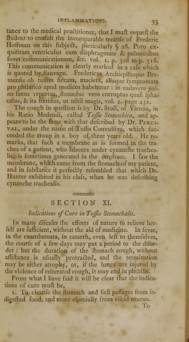 tance to the medical practitioner, that I mud requeft the ftudent to corrfult the incomparable treatife of Frederic Hoffman on this fubjecl, particularly § 28. Poro ex- quifitam ventriculitis cum diaphragmate & pulmonibus fovet communicationem, &c. vol. 1. p. ^08 to p. 318. This communication is clearly marked in a cafe which is quoted by Sauvage. Fredericus Archiepifcopus Bre- menfis ob tuffim ficcam, maciem, aliaque fymptomata pro phthifico apud medicos habebatur : in cadavere pul- mo fanus re\>en\is,Jlo?)iachus vero corruptus quafi fpha- celus, & ita fcetidus, ut nihil magis, vol. 2. page 451.. The cough in queftion is by Dr. Stoll, of Vienna, in his Ratio Medendi, called Tujfis Stomachica, and ap- pears to be the fame with that defcribed by Dr. Perci- val, under the name of Tuflis Convulfiva, which fuc- ceeded the croup in a boy of three years old. He re- marks, that fuch a membrane as is formed in the tra- chea of a patient, who labours under cynanche trachea- lis, is fometimes generated in the intejiines. I faw the membrane, which came from the ftomach of my patient, and in fubflance it perfectly refembled that which Dr. Hunter exhibited in his clafs, when he was defcribing cynanche trachealis. SECTION XL Indications of Cure in TuJJis Stomacha/is. In many difeafes the efforts of nature to relieve her- felf are fufficient, without the aid of medicine. In fever, in the exanthemata, in catarrh, even left to themfelves, the courfe of a few days may put a period to the difor- der : but the duration of the ftomach cough, without afliflance is ufually protracted, and the termination may be either atrophy, or, if the lungs are injured by the violence of reiterated cough, it may end in phthifis. From what I have faid it will be clear that the indica- tions of cure muff be, 1. To. cleanfe the ftomach and fir ft paflages from in- digefted food, and more efpecially from vifcid mucus. 2. To