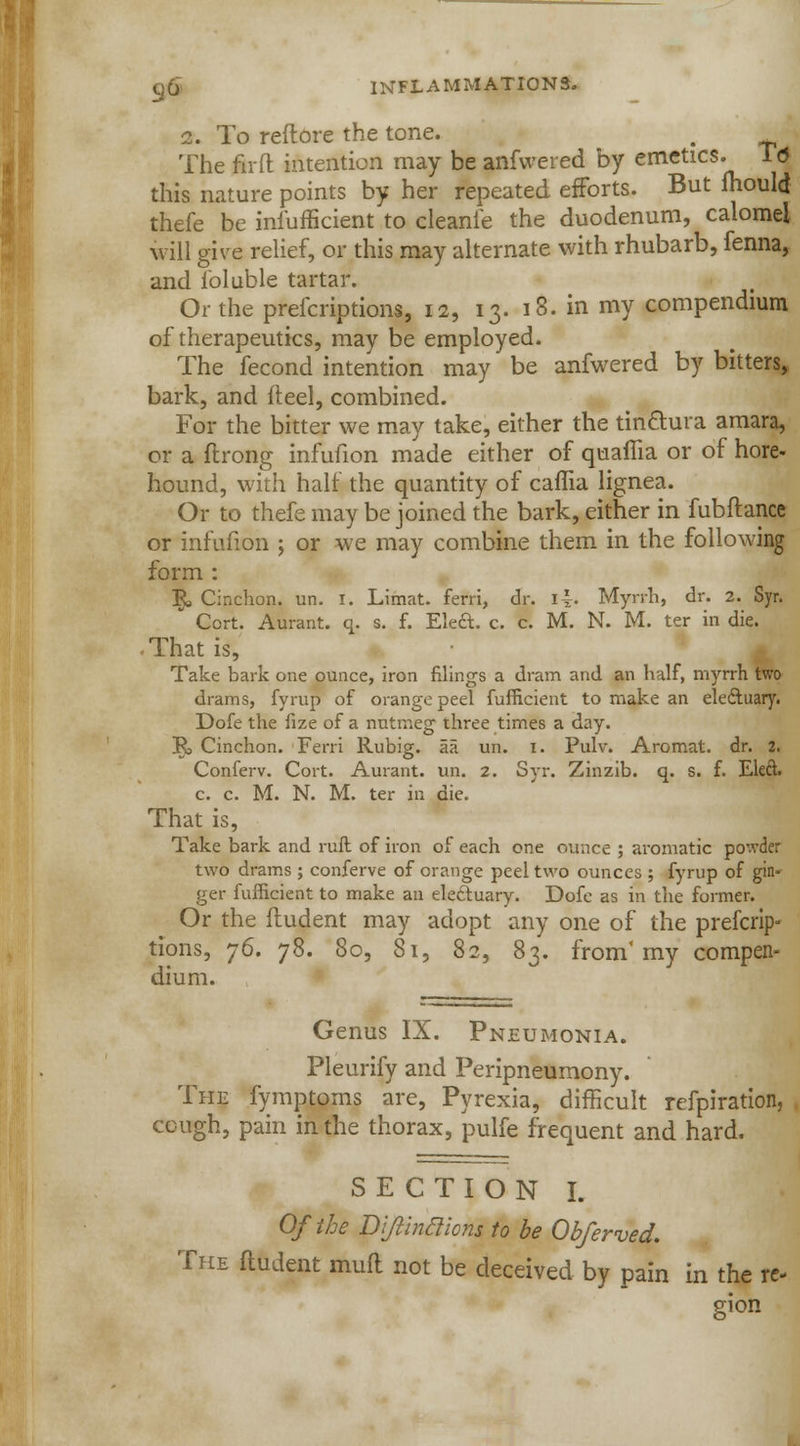 i. To reftore the tone. , The firfl intention may be anfwered by emetics. T<5 this nature points by her repeated efforts. But mould thefe be infufficient to cleanie the duodenum, calomel will give relief, or this may alternate with rhubarb, fenna, and loluble tartar. Or the prefcriptions, 12, 13. 18. in my compendium of therapeutics, may be employed. The fecond intention may be anfwered by bitters, bark, and (heel, combined. For the bitter we may take, either the tinftura amara, or a flrong infufion made either of quama or of hore- hound, with half the quantity of caflia lignea. Or to thefe may be joined the bark, either in fubftance or infufion ; or we may combine them in the following form : \ Cinchon. un. I. Limat. ferri, dr. \\. Myrrh, dr. 2. Syr. Cort. Aurant. q. s. f. Ele&. c. c. M. N. M. ter in die. • That is, Take bark one ounce, iron filings a dram and an half, myrrh two drams, fyrup of orange peel fufficient to make an eleftuary. Dofe the fize of a nutmeg three times a day. R Cinchon. Ferri Rubig. aa un. i. Pulv. Aromat. dr. 2. Conferv. Cort. Aurant. un. 2. Syr. Zinzib. q. s. f. Eleft. c. c. M. N. M. ter in die. That is, Take bark and ruft of iron of each one ounce ; aromatic po'.vder two drams ; conferve of orange peel two ounces ; fyrup of gin- ger fufficient to make an electuary. Dofe as in the former. Or the fludent may adopt any one of the prefcrip- tions, j6. 78. 80, 81, 82, 83. from4 my compen- dium. Genus IX. Pneumonia. Pleurify and Peripneumony. The fymptoms are, Pyrexia, difficult refpiration, ccugh, pain in the thorax, pulfe frequent and hard. SECTION I. Of the Dijiinclions to be Obferved. The ftudent mull not be deceived by pain in the re- gion