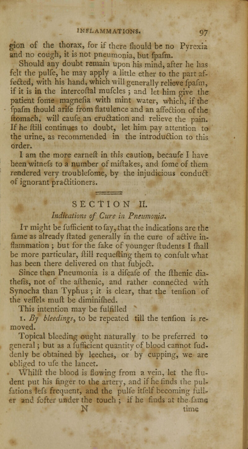 gion of the thorax, for if there fliould be no Pyrexia and no cough, it is not pneumonia, but fpafm. Should any doubt remain upon his mind, after he has felt the pulfe, he may apply a little ether to the part af- fected, with his hand, which will generally relieve fpafm, if it is in the intercoftal mufcles ; and let him give the patient fome magnefia with mint water, which, if the fpafm mould arife from flatulence and an affection of the ftomach, will caufe an eructation and relieve the pain. If he ftill continues to doubt, let him pay attention to the urine, as recommended in the introduction to this order. I am the more earned in this caution, becaufe I have been witnefs to a number of miflakes, and fome of them rendered very troublefome, by the injudicious conduct of ignorant practitioners. SECTION II. Indications of Cure in Pneumonia. It might be fufficient to fay, that the indications are the fame as already ftated generally in the cure of active in- flammation ; but for the fake of younger ftudents I fhall be more particular, ftill requefting them to confult what has been there delivered on that fubject. Since then Pneumonia is a difeafe of the flhenic dia- thefis, not of the afthenic, and rather connected with Synocha than Typhus ; it is clear, that the tenfion of the veffels mufl be diminifhed. This intention may be fulfilled 1. By bleedings, to be repeated till the tenfion is re- moved. Topical bleeding ought naturally to be preferred to general; but as a fufficient quantity of blood cannot fud- clenly be obtained by leeches, or by cupping, we are obliged to ufe the lancet. Whilft the blood is flowing from a vein, let the flu- dent put his finger to the artery, and if he finds the pul- fations iefs frequent, and the pulfe itfelf becoming full* <er and fofter under the touch ; if he finds at the-fame N time