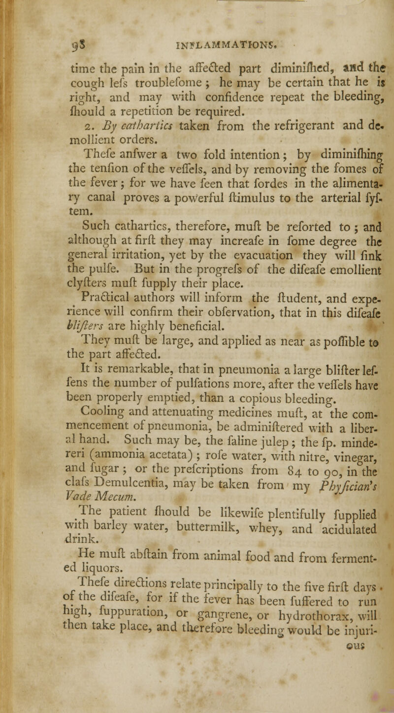 time the pain in the affe&ed part diminifhed, aHd the cough lefs troublefome ; he may be certain that he ij right, and may with confidence repeat the bleeding, mould a repetition be required. 2. By cathartics taken from the refrigerant and de- mollient orders. Thefe anfwer a two fold intention; by diminifhing the tenfion of the veffels, and by removing the fomes of the fever; for we have feen that fordes in the alimenta- ry canal proves a powerful ftimulus to the arterial fyf. tem. Such cathartics, therefore, muft be reforted to ; and although at firft they may increafe in fome degree the general irritation, yet by the evacuation they will fink the pulfe. But in the progrefs of the difeafe emollient clyfters muft fupply their place. Practical authors will inform the ftudent, and expe- rience will confirm their obfervation, that in this difeafe blijlers are highly beneficial. They muft be large, and applied as near as poflible to the part affected. It is remarkable, that in pneumonia a large blifter lef- fens the number of pulfations more, after the veffels have been properly emptied, than a copious bleeding. Cooling and attenuating medicines muft, at the com- mencement of pneumonia, be adminiftered with a liber- r.l hand. Such may be, the faline julep ; the fp. minde- reri (ammonia acetata) ; rofe water, with nitre, vinegar, and fugar ; or the prefcriptions from 84 to 90, in the clafs Demulcentia, may be taken from my Phyfician's Vade Mecum. J The patient mould be likewife plentifully fupplied with barley water, buttermilk, whey, and acidulated drink. He muft abftain from animal food and from ferment- ed liquors. Thefe direftions relate principally to the five firft days. of the difeafe, for if the fever has been fuffered to run high, fuppuration, or gangrene, or hydrothorax, will then take place, and therefore bleeding would be injuri- ous