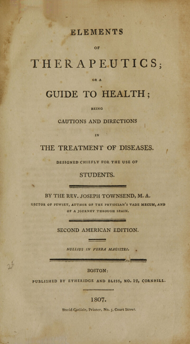 ELEMENTS OF THERAPEUTICS; OR A GUIDE TO HEALTH; BEING CAUTIONS AND DIRECTIONS IN THE TREATMENT OF DISEASES. DESIGNED CHIEFLY FOR THE USE OF STUDENTS. BY THE REV. JOSEPH TOWNSEND, M. A. RECTOR OF PEWSEY, AUTHOR OF THE PHYSICIAN'S VADE MECUM, AN» OF A JOORNEY THROUGH SPAIN. SECOND AMERICAN EDITION. NULLWS IN VERBA MAGISTRt. BOSTON: PUBLISHED BY ETHERIDGE AND BLISS, NO. 12, CORNHILL, 1807.