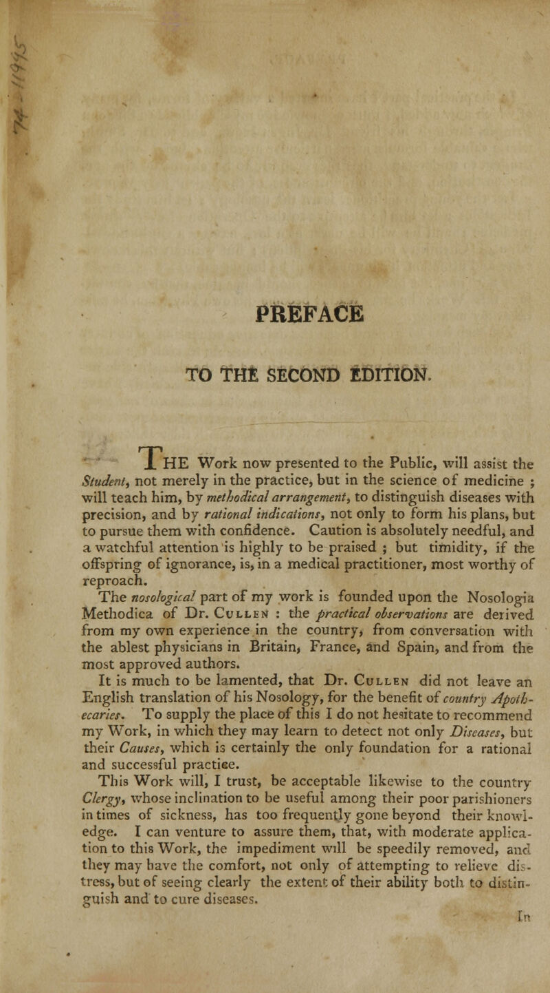 PREFACE TO THE SECOND EDITION. X HE Work now presented to the Public, will assist the Student, not merely in the practice, but in the science of medicine ; will teach him, by methodical arrangement, to distinguish diseases with precision, and by rational indications, not only to form his plans, but to pursue them with confidence. Caution is absolutely needful, and a watchful attention is highly to be praised ; but timidity, if the offspring of ignorance, is, in a medical practitioner, most worthy of reproach. The nosological part of my work is founded upon the Nosologia Methodica of Dr. Cullen : the practical observations are derived from my own experience in the country, from conversation with the ablest physicians in Britain, France, and Spain, and from the most approved authors. It is much to be lamented, that Dr. Cullen did not leave an English translation of his Nosology, for the benefit of country apoth- ecaries. To supply the place of this I do not hesitate to recommend my Work, in which they may learn to detect not only Diseases, but their Causes, which is certainly the only foundation for a rational and successful practise. This Work will, I trust, be acceptable likewise to the country Clergy, whose inclination to be useful among their poor parishioners in times of sickness, has too frequently gone beyond their knowl- edge. I can venture to assure them, that, with moderate applica- tion to this Work, the impediment will be speedily removed, and they may have the comfort, not only of attempting to relieve di. - tress, but of seeing clearly the extent of their ability both to distin- guish and to cure diseases. [n