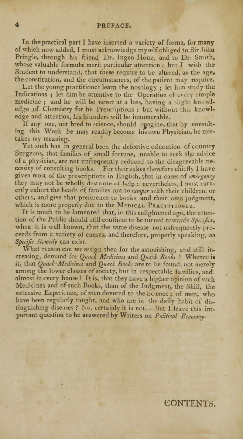 In the practical part I have inserted a variety of forms;, for many of which now added, I must acknowledge myself obliged to Sir John Pringle, through his friend Dr. Ingen Houz, and to Dr. Smith, whose valuable formulae merit particular attention : but I wish the Student to understand, that these require to be altered, as the age, the constitution, and the circumstances, of the patient may require. Let the young practitioner learn the nosology ; let him study the Indications ; let him be attentive to the Operation of every simple medicme ; and he will be never at a loss, having a slight kn> wl- edge of Chemistry for his Prescriptions : but without this knowl- edge and attention, his blunders will be innumerable. If any one, not bred to science, should imagine, that by consult- ing this Work he may readily become his own Physician, he mis- takes my meaning. Yet such has in general been the defective education of country Surgeons, that families of small fortune, unable to seek the advice of a physician, are not unfrequently reduced to the disagreeable ne- cessity of consulting books. For their sakes therefore chiefly 1 have given most of the prescriptions in English, that in cases of emergency they may not be wholly destitute of help ; nevertheless, I most earn- estly exhort the heads of families not to tamper with their children, or others, and give that preference to books and their own judgment, which is more properly due to the Medical Practitioner. It is much to be lamented that, in this enlightened age, the atten- tion of the Public should still continue to be turned towards Specifics, when it is well known, that the same disease not unfrequently pro- ceeds from a variety of causes, and therefore, properly speaking, no Specific Remedy can exist- What reason can we assign then for the astonishing, and still in- creasing, demand for Quack Medicines and Quack Books P Whence is it, that Quack-Mediants and Quack Books are to be found, not merely among the lower classes of society, but in respectable families, and almost in every house ? It is, that they have a higher opinion of such Medicines and of such Books, than of the Judgment, the Skill, the extensive Experience, of men devoted to the Science ; of men, who have been regularly taught, and who are in the daily habit of dis- tinguishing diseases ? No, certainly it h not.—But I leave this im- portant question to be answered by Writers on Political Economy. CONTENTS.