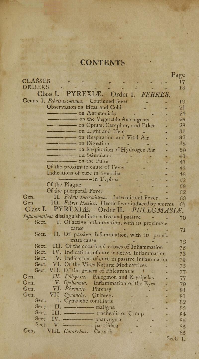 Page CLASSES J7 ORDERS is Class I. PYREXIA. Order I. FEBRES. Genus 1. Febris Continua. Continued fever - - 10 Observation on Heat and Cold - 21 on Antimonials - 24 on the Vegetable Astringents - 26 — on Opium, Camphor, and Ether - 28 on Light and Heat - 31 on Respiration and Vital Air - 32 ■ on Digestion - - - 35 on Respiration of Hydrogen Air - 39 on Stimulants - - 40 on the Pube - ~ -41 Of the proximate cause of Fever - - 43 Indications of cure in Synocha - - 48 in Typhus - - - 52 Of the Plague - . - • - 59 Of the puerperal Fever - - 62 Gen. II. Febris Intermittens. Intermittent Fever - 63 Gen. III. Febris Hectica. Hectic fever induced by worms 67 Class I. PYREXIAE. OrderII. PHLEGMASIA'. Inflammations distinguished into active and passive - - 70 Sect. I. Of active inflammation, with its proximate cause - - - - 71 Sect. II. Of passive Inflammation, with its proxi- mate cause . . 72 Sect. III. Of the occasional causes of Inflammation 72 Sect. IV. Indications of cure in active Inflammation 73 Sect. V. Indications of cure in passive Inflammation 74 Sect. VI. Of the Vires Naturae Medicatrices - 75 Sect. VII. Of the genera of Phlegmasiae \ - . 77 Gen. IV. Phiogosis. Phlegmon and Erysipelas - 77 Gen. V. Opthalmia. Inflammation of the Eyes - 79 Gen. VI. P/jrenitis. Phrensy - . - 81 Gen. VII. Cynanche. Cjuin?ey. - - 81 Sect. I. Cynanche tonsillaris - - 82 Sect. II. maligna - - - 83 Sect. III. trachealis or Croup - 84 Sect. -IV. pharyngaea S5 Sect. V - parotidsa - - - 85 Gen. VIII. Catarrhus. Cat/ . 85 Sect. I.