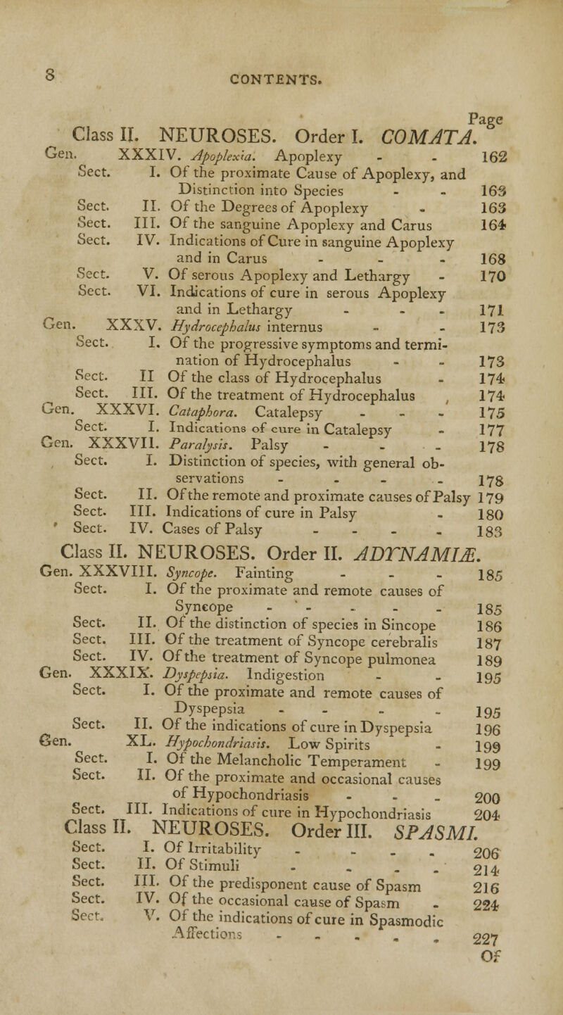Page Class II. NEUROSES. Order I. COMATA. Gen. XXXIV. Apoplexm. Apoplexy - - 162 Sect. I. Of the proximate Cause of Apoplexy, and Distinction into Species - - 163 Sect. II. Of the Degrees of Apoplexy - 163 Sect. III. Of the sanguine Apoplexy and Carus 164 Sect. IV. Indications of Cure in sanguine Apoplexy and in Carus ... 168 Sect. V. Of serous Apoplexy and Lethargy - 170 Sect. VI. Indications of cure in serous Apoplexy and in Lethargy - - - 171 Gen. XXXV. Hydrocephalus internus - 173 Sect. I. Of the progressive symptoms and termi- nation of Hydrocephalus - - 173 Sect. II Of the class of Hydrocephalus - 174 Sect. III. Of the treatment of Hydrocephalus , 174 Gen. XXXVI. Cataphora. Catalepsy - - - 175 Sect. I. Indications of cure in Catalepsy - 177 Gen. XXXVI1. Paralysis. Palsy - . . 178 Sect. I. Distinction of species, with general ob- servations - - - _ I7g Sect. II. Ofthe remote and proximate causes of Palsy 179 Sect. III. Indications of cure in Palsy - 180 Sect. IV. Cases of Palsy - - - - 183 ^ Class II. NEUROSES. Order II. ADTNAMM. Gen. XXXVIII. Syncope. Fainting - - - 185 Sect. I. Of the proximate and remote causes of Syncope -  - - - . 185 Sect. II. Ofthe distinction of species in Sincope 186 Sect. III. Of the treatment of Syncope cerebralis 187 Sect. IV. Of the treatment of Syncope pulmonea 189 Gen. XXXIX. Dyspepsia. Indigestion - - I95 Sect. I. Of the proximate and remote causes of Dyspepsia - - _ I95 Sect. II. Of the indications of cure in Dyspepsia 196 Gen. XL. Hypochondriasis. Low Spirits - I99 Sect. I. Of the Melancholic Temperament - 199 Sect. II. Of the proximate and occasional causes of Hypochondriasis - 200 Sect. III. Indications of cure in Hypochondriasis 204 Class II. NEUROSES. Order III. SPASMI. Sect. I. Of Irritability - ... 206 Sect. II. Of Stimuli ' - . . -214 Sect. III. Of the predisponent cause of Spasm 216 Sect. IV. Of the occasional cause of Spasm . 224 Sect. V. Ofthe indications of cure in Spasmodic AfFectlo . 227 Of